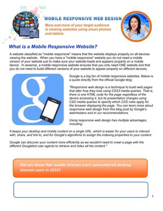 2
A website classified as "mobile responsive" means that the website displays properly on all devices
viewing the website. When you have a "mobile responsive" website you do not need a mobile
version of your website just to make sure your website loads and appears properly on a mobile
device. In essence, a mobile responsive website ensures that you only need ONE website and that
you do not need to build different versions of your website to appear properly on different devices.
Google is a big fan of mobile responsive websites. Below is
a quote directly from the official Google blog:
"Responsive web design is a technique to build web pages
that alter how they look using CSS3 media queries. That is,
there is one HTML code for the page regardless of the
device accessing it, but its presentation changes using
CSS media queries to specify which CSS rules apply for
the browser displaying the page. You can learn more about
responsive web design from this blog post by Google's
webmasters and in our recommendations.
Using responsive web design has multiple advantages,
including:
It keeps your desktop and mobile content on a single URL, which is easier for your users to interact
with, share, and link to, and for Google's algorithms to assign the indexing properties to your content.
Google can discover your content more efficiently as we wouldn't need to crawl a page with the
different Googlebot user agents to retrieve and index all the content."
What is a Mobile Responsive Website?
Did you know that mobile Internet users outnumbered desktop
Internet users in 2014?
 
