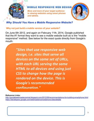 5
"Sites that use responsive web
design, i.e. sites that serve all
devices on the same set of URLs,
with each URL serving the same
HTML to all devices and using just
CSS to change how the page is
rendered on the device. This is
Google's recommended
configuration."
On June 6th 2012, and again on February 11th, 2014, Google published
that the #1 format they want to see a mobile website built as is the "mobile
responsive" method. See below for the exact quote directly from Google's
mouth:
Reference Links:
http://googlewebmastercentral.blogspot.com/2012/06/recommendations-for-building-smartphone.html
https://developers.google.com/webmasters/smartphone-sites/details
Why not just build a mobile version of your website?
Why Should You Have a Mobile Responsive Website?
 