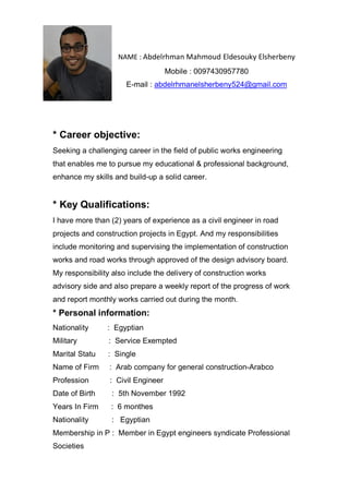 NAME : Abdelrhman Mahmoud Eldesouky Elsherbeny
Mobile : 0097430957780
E-mail : abdelrhmanelsherbeny524@gmail.com
* Career objective:
Seeking a challenging career in the field of public works engineering
that enables me to pursue my educational & professional background,
enhance my skills and build-up a solid career.
* Key Qualifications:
I have more than (2) years of experience as a civil engineer in road
projects and construction projects in Egypt. And my responsibilities
include monitoring and supervising the implementation of construction
works and road works through approved of the design advisory board.
My responsibility also include the delivery of construction works
advisory side and also prepare a weekly report of the progress of work
and report monthly works carried out during the month.
* Personal information:
Nationality : Egyptian
Military : Service Exempted
Marital Statu : Single
Name of Firm : Arab company for general construction-Arabco
Profession : Civil Engineer
Date of Birth : 5th November 1992
Years In Firm : 6 monthes
Nationality : Egyptian
Membership in P : Member in Egypt engineers syndicate Professional
Societies
 