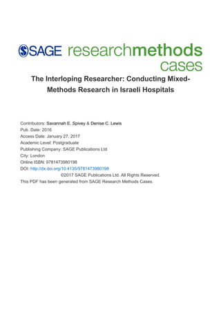 The Interloping Researcher: Conducting Mixed-
Methods Research in Israeli Hospitals
Contributors: Savannah E. Spivey & Denise C. Lewis
Pub. Date: 2016
Access Date: January 27, 2017
Academic Level: Postgraduate
Publishing Company: SAGE Publications Ltd
City: London
Online ISBN: 9781473980198
DOI: http://dx.doi.org/10.4135/9781473980198
©2017 SAGE Publications Ltd. All Rights Reserved.
This PDF has been generated from SAGE Research Methods Cases.
 
