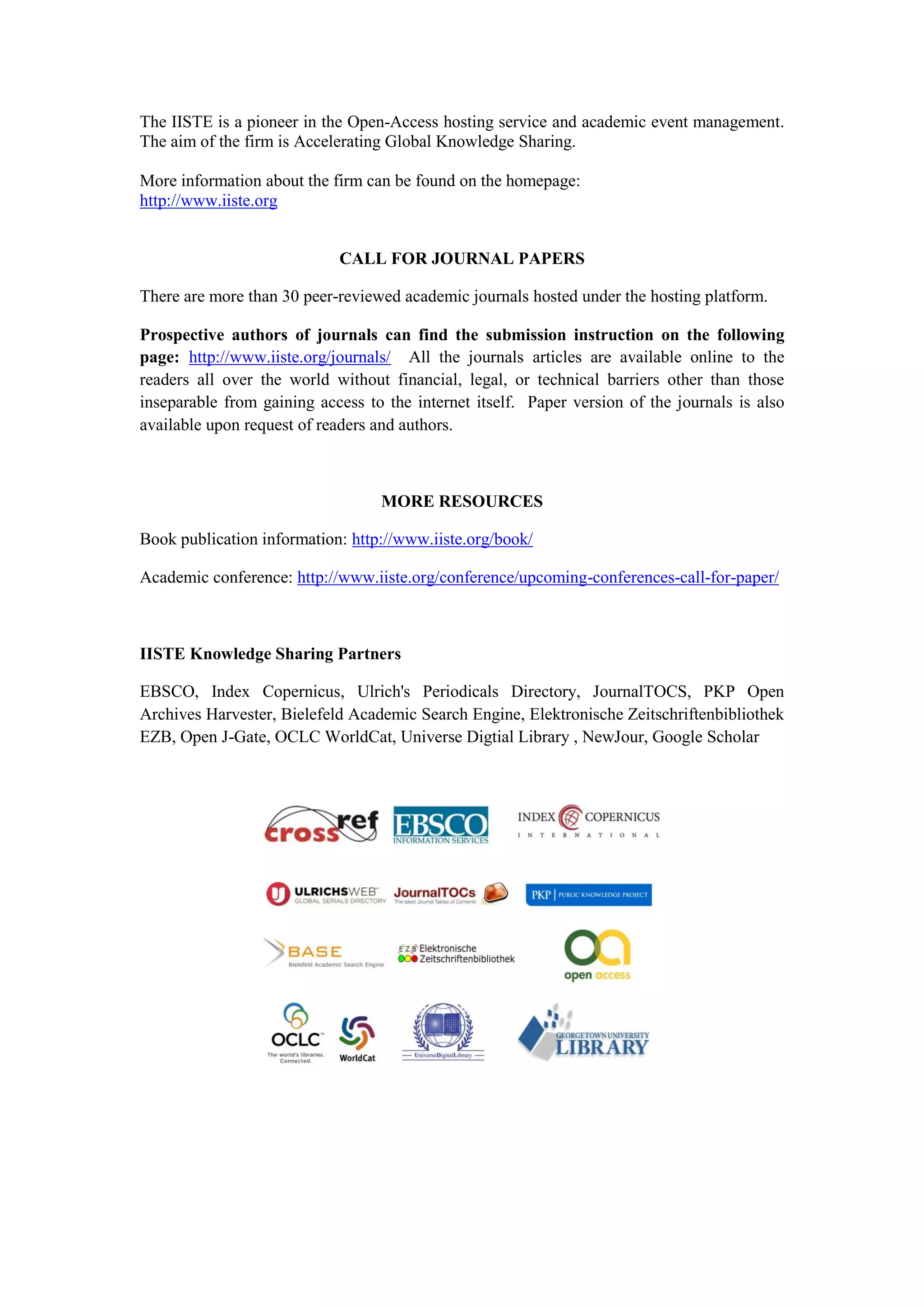 The IISTE is a pioneer in the Open-Access hosting service and academic event management.
The aim of the firm is Accelerating Global Knowledge Sharing.
More information about the firm can be found on the homepage:
http://www.iiste.org
CALL FOR JOURNAL PAPERS
There are more than 30 peer-reviewed academic journals hosted under the hosting platform.
Prospective authors of journals can find the submission instruction on the following
page: http://www.iiste.org/journals/ All the journals articles are available online to the
readers all over the world without financial, legal, or technical barriers other than those
inseparable from gaining access to the internet itself. Paper version of the journals is also
available upon request of readers and authors.
MORE RESOURCES
Book publication information: http://www.iiste.org/book/
Academic conference: http://www.iiste.org/conference/upcoming-conferences-call-for-paper/
IISTE Knowledge Sharing Partners
EBSCO, Index Copernicus, Ulrich's Periodicals Directory, JournalTOCS, PKP Open
Archives Harvester, Bielefeld Academic Search Engine, Elektronische Zeitschriftenbibliothek
EZB, Open J-Gate, OCLC WorldCat, Universe Digtial Library , NewJour, Google Scholar
 