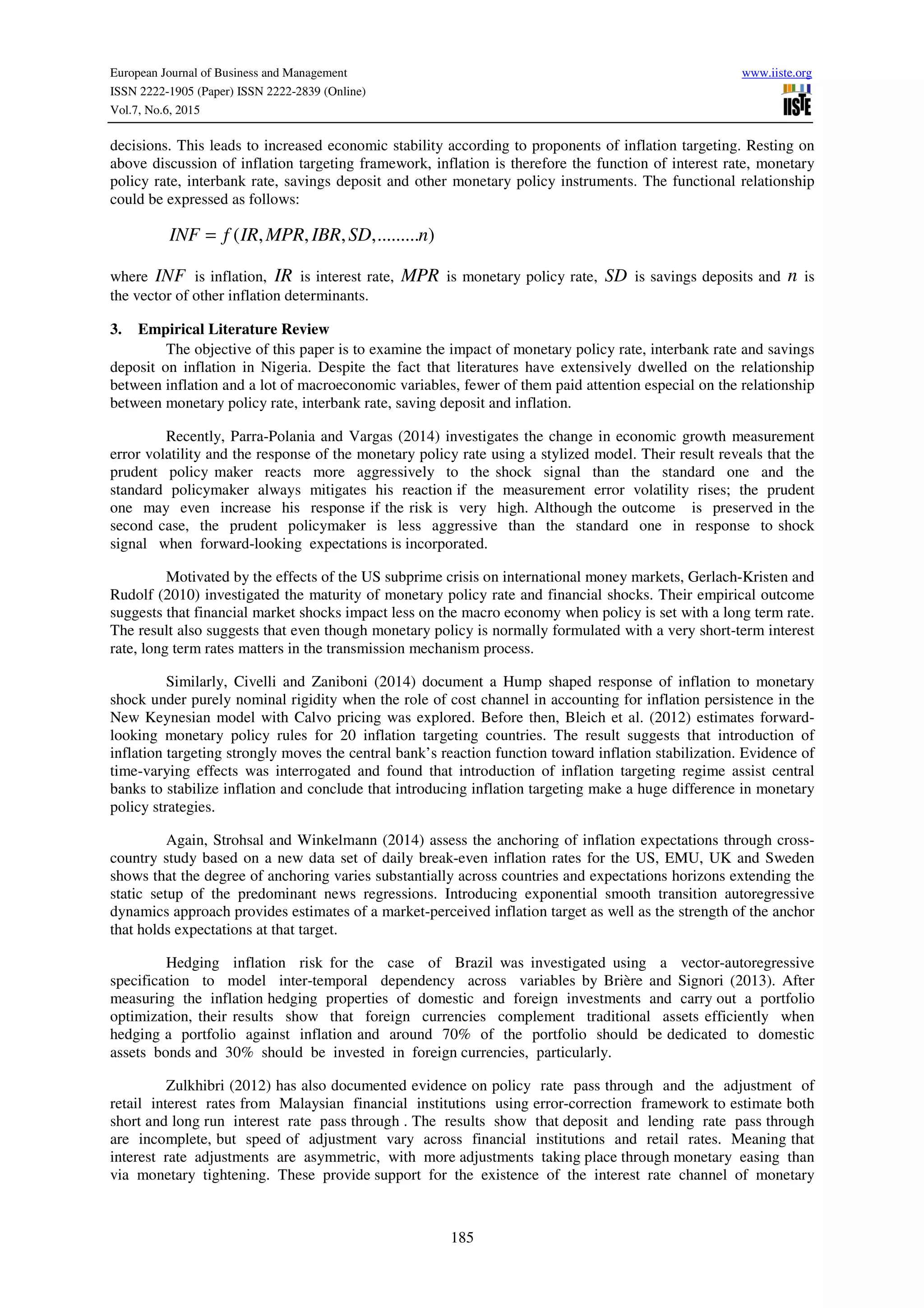 European Journal of Business and Management www.iiste.org
ISSN 2222-1905 (Paper) ISSN 2222-2839 (Online)
Vol.7, No.6, 2015
185
decisions. This leads to increased economic stability according to proponents of inflation targeting. Resting on
above discussion of inflation targeting framework, inflation is therefore the function of interest rate, monetary
policy rate, interbank rate, savings deposit and other monetary policy instruments. The functional relationship
could be expressed as follows:
( , , , ,......... )INF f IR MPR IBR SD n=
where INF is inflation, IR is interest rate, MPR is monetary policy rate, SD is savings deposits and n is
the vector of other inflation determinants.
3. Empirical Literature Review
The objective of this paper is to examine the impact of monetary policy rate, interbank rate and savings
deposit on inflation in Nigeria. Despite the fact that literatures have extensively dwelled on the relationship
between inflation and a lot of macroeconomic variables, fewer of them paid attention especial on the relationship
between monetary policy rate, interbank rate, saving deposit and inflation.
Recently, Parra-Polania and Vargas (2014) investigates the change in economic growth measurement
error volatility and the response of the monetary policy rate using a stylized model. Their result reveals that the
prudent policy maker reacts more aggressively to the shock signal than the standard one and the
standard policymaker always mitigates his reaction if the measurement error volatility rises; the prudent
one may even increase his response if the risk is very high. Although the outcome is preserved in the
second case, the prudent policymaker is less aggressive than the standard one in response to shock
signal when forward-looking expectations is incorporated.
Motivated by the effects of the US subprime crisis on international money markets, Gerlach-Kristen and
Rudolf (2010) investigated the maturity of monetary policy rate and financial shocks. Their empirical outcome
suggests that financial market shocks impact less on the macro economy when policy is set with a long term rate.
The result also suggests that even though monetary policy is normally formulated with a very short-term interest
rate, long term rates matters in the transmission mechanism process.
Similarly, Civelli and Zaniboni (2014) document a Hump shaped response of inflation to monetary
shock under purely nominal rigidity when the role of cost channel in accounting for inflation persistence in the
New Keynesian model with Calvo pricing was explored. Before then, Bleich et al. (2012) estimates forward-
looking monetary policy rules for 20 inflation targeting countries. The result suggests that introduction of
inflation targeting strongly moves the central bank’s reaction function toward inflation stabilization. Evidence of
time-varying effects was interrogated and found that introduction of inflation targeting regime assist central
banks to stabilize inflation and conclude that introducing inflation targeting make a huge difference in monetary
policy strategies.
Again, Strohsal and Winkelmann (2014) assess the anchoring of inflation expectations through cross-
country study based on a new data set of daily break-even inflation rates for the US, EMU, UK and Sweden
shows that the degree of anchoring varies substantially across countries and expectations horizons extending the
static setup of the predominant news regressions. Introducing exponential smooth transition autoregressive
dynamics approach provides estimates of a market-perceived inflation target as well as the strength of the anchor
that holds expectations at that target.
Hedging inflation risk for the case of Brazil was investigated using a vector-autoregressive
specification to model inter-temporal dependency across variables by Brière and Signori (2013). After
measuring the inflation hedging properties of domestic and foreign investments and carry out a portfolio
optimization, their results show that foreign currencies complement traditional assets efficiently when
hedging a portfolio against inflation and around 70% of the portfolio should be dedicated to domestic
assets bonds and 30% should be invested in foreign currencies, particularly.
Zulkhibri (2012) has also documented evidence on policy rate pass through and the adjustment of
retail interest rates from Malaysian financial institutions using error-correction framework to estimate both
short and long run interest rate pass through . The results show that deposit and lending rate pass through
are incomplete, but speed of adjustment vary across financial institutions and retail rates. Meaning that
interest rate adjustments are asymmetric, with more adjustments taking place through monetary easing than
via monetary tightening. These provide support for the existence of the interest rate channel of monetary
 