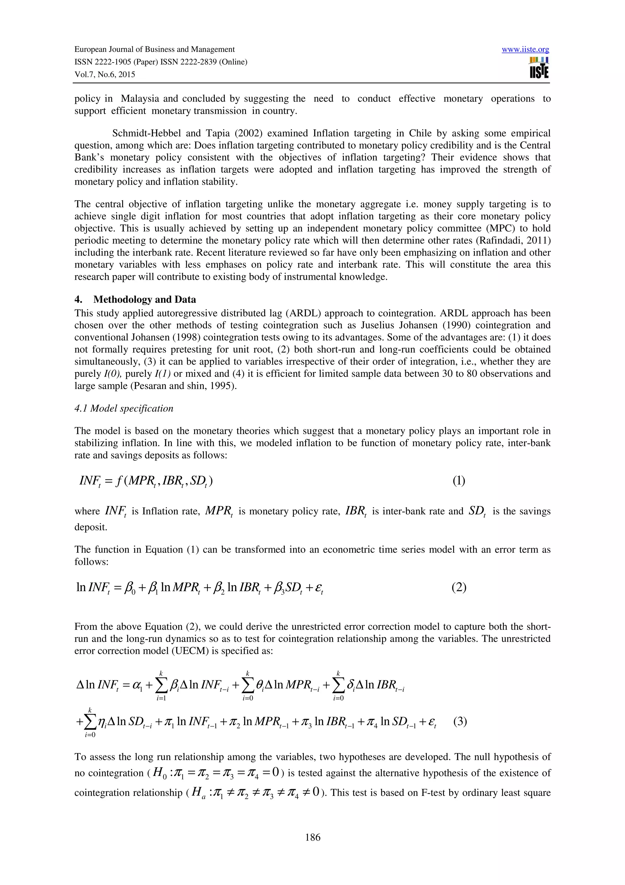 European Journal of Business and Management www.iiste.org
ISSN 2222-1905 (Paper) ISSN 2222-2839 (Online)
Vol.7, No.6, 2015
186
policy in Malaysia and concluded by suggesting the need to conduct effective monetary operations to
support efficient monetary transmission in country.
Schmidt-Hebbel and Tapia (2002) examined Inflation targeting in Chile by asking some empirical
question, among which are: Does inflation targeting contributed to monetary policy credibility and is the Central
Bank’s monetary policy consistent with the objectives of inflation targeting? Their evidence shows that
credibility increases as inflation targets were adopted and inflation targeting has improved the strength of
monetary policy and inflation stability.
The central objective of inflation targeting unlike the monetary aggregate i.e. money supply targeting is to
achieve single digit inflation for most countries that adopt inflation targeting as their core monetary policy
objective. This is usually achieved by setting up an independent monetary policy committee (MPC) to hold
periodic meeting to determine the monetary policy rate which will then determine other rates (Rafindadi, 2011)
including the interbank rate. Recent literature reviewed so far have only been emphasizing on inflation and other
monetary variables with less emphases on policy rate and interbank rate. This will constitute the area this
research paper will contribute to existing body of instrumental knowledge.
4. Methodology and Data
This study applied autoregressive distributed lag (ARDL) approach to cointegration. ARDL approach has been
chosen over the other methods of testing cointegration such as Juselius Johansen (1990) cointegration and
conventional Johansen (1998) cointegration tests owing to its advantages. Some of the advantages are: (1) it does
not formally requires pretesting for unit root, (2) both short-run and long-run coefficients could be obtained
simultaneously, (3) it can be applied to variables irrespective of their order of integration, i.e., whether they are
purely I(0), purely I(1) or mixed and (4) it is efficient for limited sample data between 30 to 80 observations and
large sample (Pesaran and shin, 1995).
4.1 Model specification
The model is based on the monetary theories which suggest that a monetary policy plays an important role in
stabilizing inflation. In line with this, we modeled inflation to be function of monetary policy rate, inter-bank
rate and savings deposits as follows:
( , , ) (1)t t t tINF f MPR IBR SD=
where tINF is Inflation rate, tMPR is monetary policy rate, tIBR is inter-bank rate and tSD is the savings
deposit.
The function in Equation (1) can be transformed into an econometric time series model with an error term as
follows:
0 1 2 3ln ln ln (2)t t t t tINF MPR IBR SDβ β β β ε= + + + +
From the above Equation (2), we could derive the unrestricted error correction model to capture both the short-
run and the long-run dynamics so as to test for cointegration relationship among the variables. The unrestricted
error correction model (UECM) is specified as:
1
1 0 0
1 1 2 1 3 1 4 1
0
ln ln ln ln
ln ln ln ln ln (3)
k k k
t i t i i t i i t i
i i i
k
i t i t t t t t
i
INF INF MPR IBR
SD INF MPR IBR SD
α β θ δ
η π π π π ε
− − −
= = =
− − − − −
=
∆ = + ∆ + ∆ + ∆
+ ∆ + + + + +
∑ ∑ ∑
∑
To assess the long run relationship among the variables, two hypotheses are developed. The null hypothesis of
no cointegration ( 0 1 2 3 4: 0H π π π π= = = = ) is tested against the alternative hypothesis of the existence of
cointegration relationship ( 1 2 3 4: 0aH π π π π≠ ≠ ≠ ≠ ). This test is based on F-test by ordinary least square
 