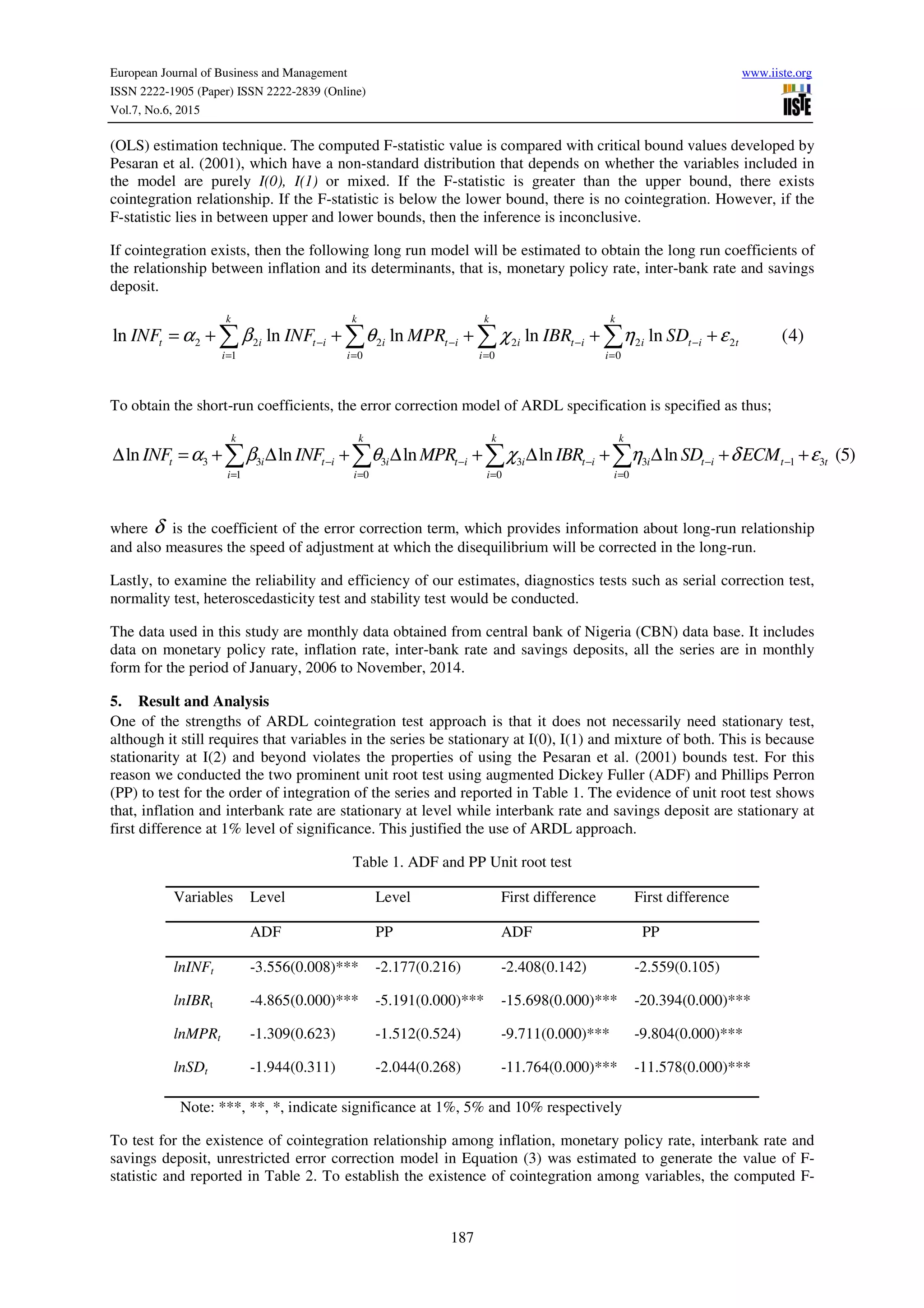 European Journal of Business and Management www.iiste.org
ISSN 2222-1905 (Paper) ISSN 2222-2839 (Online)
Vol.7, No.6, 2015
187
(OLS) estimation technique. The computed F-statistic value is compared with critical bound values developed by
Pesaran et al. (2001), which have a non-standard distribution that depends on whether the variables included in
the model are purely I(0), I(1) or mixed. If the F-statistic is greater than the upper bound, there exists
cointegration relationship. If the F-statistic is below the lower bound, there is no cointegration. However, if the
F-statistic lies in between upper and lower bounds, then the inference is inconclusive.
If cointegration exists, then the following long run model will be estimated to obtain the long run coefficients of
the relationship between inflation and its determinants, that is, monetary policy rate, inter-bank rate and savings
deposit.
2 2 2 2 2 2
1 0 0 0
ln ln ln ln ln (4)
k k k k
t i t i i t i i t i i t i t
i i i i
INF INF MPR IBR SDα β θ χ η ε− − − −
= = = =
= + + + + +∑ ∑ ∑ ∑
To obtain the short-run coefficients, the error correction model of ARDL specification is specified as thus;
3 3 3 3 3 1 3
1 0 0 0
ln ln ln ln ln (5)
k k k k
t i t i i t i i t i i t i t t
i i i i
INF INF MPR IBR SD ECMα β θ χ η δ ε− − − − −
= = = =
∆ = + ∆ + ∆ + ∆ + ∆ + +∑ ∑ ∑ ∑
where δ is the coefficient of the error correction term, which provides information about long-run relationship
and also measures the speed of adjustment at which the disequilibrium will be corrected in the long-run.
Lastly, to examine the reliability and efficiency of our estimates, diagnostics tests such as serial correction test,
normality test, heteroscedasticity test and stability test would be conducted.
The data used in this study are monthly data obtained from central bank of Nigeria (CBN) data base. It includes
data on monetary policy rate, inflation rate, inter-bank rate and savings deposits, all the series are in monthly
form for the period of January, 2006 to November, 2014.
5. Result and Analysis
One of the strengths of ARDL cointegration test approach is that it does not necessarily need stationary test,
although it still requires that variables in the series be stationary at I(0), I(1) and mixture of both. This is because
stationarity at I(2) and beyond violates the properties of using the Pesaran et al. (2001) bounds test. For this
reason we conducted the two prominent unit root test using augmented Dickey Fuller (ADF) and Phillips Perron
(PP) to test for the order of integration of the series and reported in Table 1. The evidence of unit root test shows
that, inflation and interbank rate are stationary at level while interbank rate and savings deposit are stationary at
first difference at 1% level of significance. This justified the use of ARDL approach.
Table 1. ADF and PP Unit root test
Variables Level Level First difference First difference
ADF PP ADF PP
lnINFt -3.556(0.008)*** -2.177(0.216) -2.408(0.142) -2.559(0.105)
lnIBRt -4.865(0.000)*** -5.191(0.000)*** -15.698(0.000)*** -20.394(0.000)***
lnMPRt -1.309(0.623) -1.512(0.524) -9.711(0.000)*** -9.804(0.000)***
lnSDt -1.944(0.311) -2.044(0.268) -11.764(0.000)*** -11.578(0.000)***
Note: ***, **, *, indicate significance at 1%, 5% and 10% respectively
To test for the existence of cointegration relationship among inflation, monetary policy rate, interbank rate and
savings deposit, unrestricted error correction model in Equation (3) was estimated to generate the value of F-
statistic and reported in Table 2. To establish the existence of cointegration among variables, the computed F-
 
