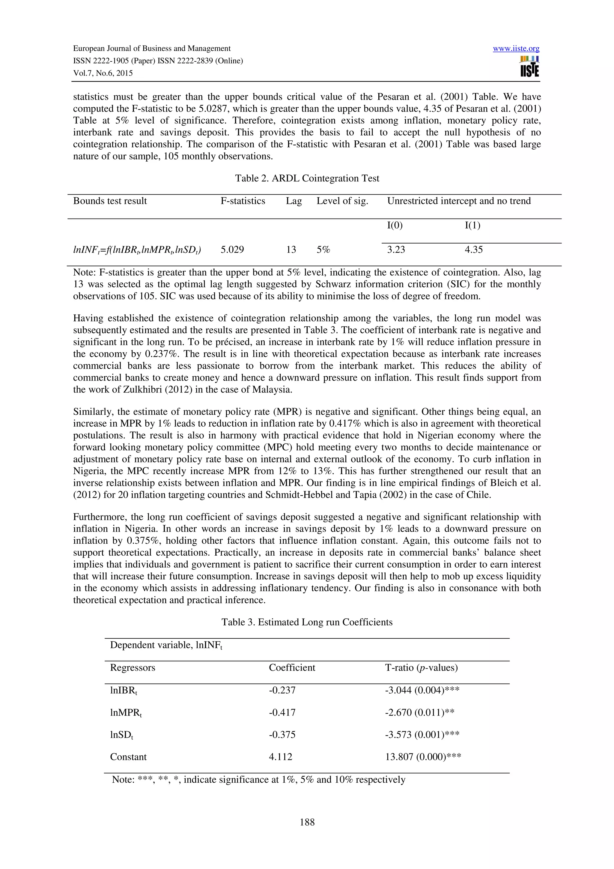 European Journal of Business and Management www.iiste.org
ISSN 2222-1905 (Paper) ISSN 2222-2839 (Online)
Vol.7, No.6, 2015
188
statistics must be greater than the upper bounds critical value of the Pesaran et al. (2001) Table. We have
computed the F-statistic to be 5.0287, which is greater than the upper bounds value, 4.35 of Pesaran et al. (2001)
Table at 5% level of significance. Therefore, cointegration exists among inflation, monetary policy rate,
interbank rate and savings deposit. This provides the basis to fail to accept the null hypothesis of no
cointegration relationship. The comparison of the F-statistic with Pesaran et al. (2001) Table was based large
nature of our sample, 105 monthly observations.
Table 2. ARDL Cointegration Test
Bounds test result F-statistics Lag Level of sig. Unrestricted intercept and no trend
I(0) I(1)
lnINFt=f(lnIBRt,lnMPRt,lnSDt) 5.029 13 5% 3.23 4.35
Note: F-statistics is greater than the upper bond at 5% level, indicating the existence of cointegration. Also, lag
13 was selected as the optimal lag length suggested by Schwarz information criterion (SIC) for the monthly
observations of 105. SIC was used because of its ability to minimise the loss of degree of freedom.
Having established the existence of cointegration relationship among the variables, the long run model was
subsequently estimated and the results are presented in Table 3. The coefficient of interbank rate is negative and
significant in the long run. To be précised, an increase in interbank rate by 1% will reduce inflation pressure in
the economy by 0.237%. The result is in line with theoretical expectation because as interbank rate increases
commercial banks are less passionate to borrow from the interbank market. This reduces the ability of
commercial banks to create money and hence a downward pressure on inflation. This result finds support from
the work of Zulkhibri (2012) in the case of Malaysia.
Similarly, the estimate of monetary policy rate (MPR) is negative and significant. Other things being equal, an
increase in MPR by 1% leads to reduction in inflation rate by 0.417% which is also in agreement with theoretical
postulations. The result is also in harmony with practical evidence that hold in Nigerian economy where the
forward looking monetary policy committee (MPC) hold meeting every two months to decide maintenance or
adjustment of monetary policy rate base on internal and external outlook of the economy. To curb inflation in
Nigeria, the MPC recently increase MPR from 12% to 13%. This has further strengthened our result that an
inverse relationship exists between inflation and MPR. Our finding is in line empirical findings of Bleich et al.
(2012) for 20 inflation targeting countries and Schmidt-Hebbel and Tapia (2002) in the case of Chile.
Furthermore, the long run coefficient of savings deposit suggested a negative and significant relationship with
inflation in Nigeria. In other words an increase in savings deposit by 1% leads to a downward pressure on
inflation by 0.375%, holding other factors that influence inflation constant. Again, this outcome fails not to
support theoretical expectations. Practically, an increase in deposits rate in commercial banks’ balance sheet
implies that individuals and government is patient to sacrifice their current consumption in order to earn interest
that will increase their future consumption. Increase in savings deposit will then help to mob up excess liquidity
in the economy which assists in addressing inflationary tendency. Our finding is also in consonance with both
theoretical expectation and practical inference.
Table 3. Estimated Long run Coefficients
Dependent variable, lnINFt
Regressors Coefficient T-ratio (p-values)
lnIBRt -0.237 -3.044 (0.004)***
lnMPRt -0.417 -2.670 (0.011)**
lnSDt -0.375 -3.573 (0.001)***
Constant 4.112 13.807 (0.000)***
Note: ***, **, *, indicate significance at 1%, 5% and 10% respectively
 