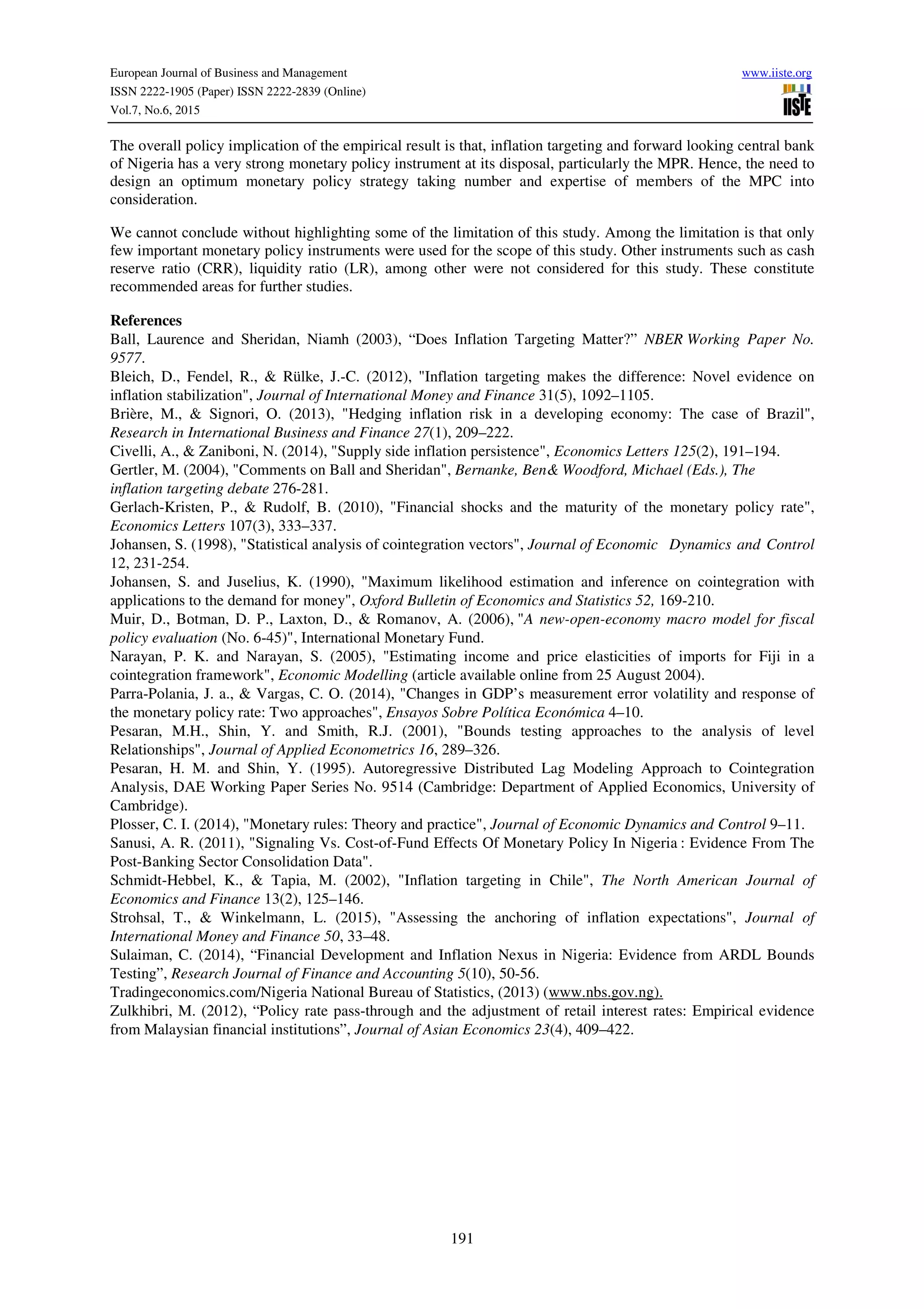 European Journal of Business and Management www.iiste.org
ISSN 2222-1905 (Paper) ISSN 2222-2839 (Online)
Vol.7, No.6, 2015
191
The overall policy implication of the empirical result is that, inflation targeting and forward looking central bank
of Nigeria has a very strong monetary policy instrument at its disposal, particularly the MPR. Hence, the need to
design an optimum monetary policy strategy taking number and expertise of members of the MPC into
consideration.
We cannot conclude without highlighting some of the limitation of this study. Among the limitation is that only
few important monetary policy instruments were used for the scope of this study. Other instruments such as cash
reserve ratio (CRR), liquidity ratio (LR), among other were not considered for this study. These constitute
recommended areas for further studies.
References
Ball, Laurence and Sheridan, Niamh (2003), “Does Inflation Targeting Matter?” NBER Working Paper No.
9577.
Bleich, D., Fendel, R., & Rülke, J.-C. (2012), "Inflation targeting makes the difference: Novel evidence on
inflation stabilization", Journal of International Money and Finance 31(5), 1092–1105.
Brière, M., & Signori, O. (2013), "Hedging inflation risk in a developing economy: The case of Brazil",
Research in International Business and Finance 27(1), 209–222.
Civelli, A., & Zaniboni, N. (2014), "Supply side inflation persistence", Economics Letters 125(2), 191–194.
Gertler, M. (2004), "Comments on Ball and Sheridan", Bernanke, Ben& Woodford, Michael (Eds.), The
inflation targeting debate 276-281.
Gerlach-Kristen, P., & Rudolf, B. (2010), "Financial shocks and the maturity of the monetary policy rate",
Economics Letters 107(3), 333–337.
Johansen, S. (1998), "Statistical analysis of cointegration vectors", Journal of Economic Dynamics and Control
12, 231-254.
Johansen, S. and Juselius, K. (1990), "Maximum likelihood estimation and inference on cointegration with
applications to the demand for money", Oxford Bulletin of Economics and Statistics 52, 169-210.
Muir, D., Botman, D. P., Laxton, D., & Romanov, A. (2006), "A new-open-economy macro model for fiscal
policy evaluation (No. 6-45)", International Monetary Fund.
Narayan, P. K. and Narayan, S. (2005), "Estimating income and price elasticities of imports for Fiji in a
cointegration framework", Economic Modelling (article available online from 25 August 2004).
Parra-Polania, J. a., & Vargas, C. O. (2014), "Changes in GDP’s measurement error volatility and response of
the monetary policy rate: Two approaches", Ensayos Sobre Política Económica 4–10.
Pesaran, M.H., Shin, Y. and Smith, R.J. (2001), "Bounds testing approaches to the analysis of level
Relationships", Journal of Applied Econometrics 16, 289–326.
Pesaran, H. M. and Shin, Y. (1995). Autoregressive Distributed Lag Modeling Approach to Cointegration
Analysis, DAE Working Paper Series No. 9514 (Cambridge: Department of Applied Economics, University of
Cambridge).
Plosser, C. I. (2014), "Monetary rules: Theory and practice", Journal of Economic Dynamics and Control 9–11.
Sanusi, A. R. (2011), "Signaling Vs. Cost-of-Fund Effects Of Monetary Policy In Nigeria : Evidence From The
Post-Banking Sector Consolidation Data".
Schmidt-Hebbel, K., & Tapia, M. (2002), "Inflation targeting in Chile", The North American Journal of
Economics and Finance 13(2), 125–146.
Strohsal, T., & Winkelmann, L. (2015), "Assessing the anchoring of inflation expectations", Journal of
International Money and Finance 50, 33–48.
Sulaiman, C. (2014), “Financial Development and Inflation Nexus in Nigeria: Evidence from ARDL Bounds
Testing”, Research Journal of Finance and Accounting 5(10), 50-56.
Tradingeconomics.com/Nigeria National Bureau of Statistics, (2013) (www.nbs.gov.ng).
Zulkhibri, M. (2012), “Policy rate pass-through and the adjustment of retail interest rates: Empirical evidence
from Malaysian financial institutions”, Journal of Asian Economics 23(4), 409–422.
 