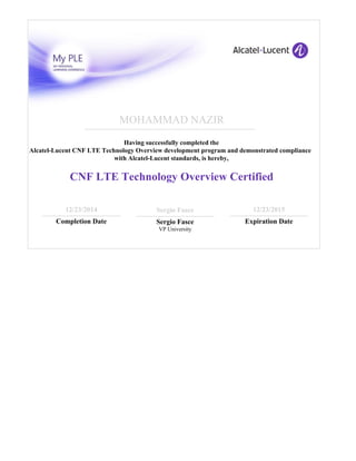MOHAMMAD NAZIR
Having successfully completed the
Alcatel-Lucent CNF LTE Technology Overview development program and demonstrated compliance
with Alcatel-Lucent standards, is hereby,
CNF LTE Technology Overview Certified
12/23/2014
Completion Date
Sergio Fasce
Sergio Fasce
VP University
12/23/2015
Expiration Date
 