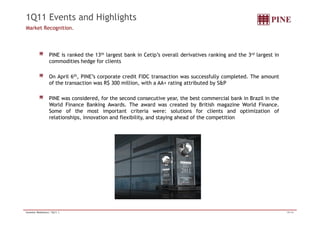1Q11 Events and Highlights 
Market Recognition. 
PINE is ranked the 13th largest bank in Cetip’s overall derivatives ranking and the 3rd largest in 
commodities hedge for clients 
On April 6th, PINE’s corporate credit FIDC transaction was successfully completed. The amount 
of the transaction was R$ 300 million, with a AA+ rating attributed by S&P 
PINE was considered, for the second consecutive year, the best commercial bank in Brazil in the 
World Finance Banking Awards. The award was created by British magazine World Finance. 
Some of the most important criteria were: solutions for clients and optimization of 
relationships, innovation and flexibility, and staying ahead of the competition 
Investor Relations| 1Q11 | 15/16 
 