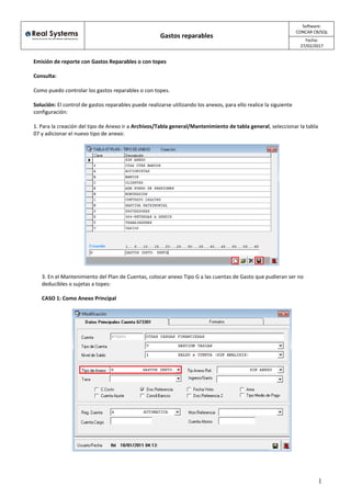 /
Gastos reparables
Software:
CONCAR CB/SQL
Fecha:
27/02/2017
1
Emisión de reporte con Gastos Reparables o con topes
Consulta:
Como puedo controlar los gastos reparables o con topes.
Solución: El control de gastos reparables puede realizarse utilizando los anexos, para ello realice la siguiente
configuración:
1. Para la creación del tipo de Anexo ir a Archivos/Tabla general/Mantenimiento de tabla general, seleccionar la tabla
07 y adicionar el nuevo tipo de anexo:
3. En el Mantenimiento del Plan de Cuentas, colocar anexo Tipo G a las cuentas de Gasto que pudieran ser no
deducibles o sujetas a topes:
CASO 1: Como Anexo Principal
 