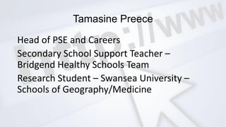 Tamasine Preece
Head of PSE and Careers
Secondary School Support Teacher –
Bridgend Healthy Schools Team
Research Student – Swansea University –
Schools of Geography/Medicine
 