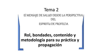 Tema 2
El MENSAJE DE SALUD DESDE LA PERSPECTIVA
DEL
ESPIRITU DE PROFECIA
Rol, bondades, contenido y
metodología para su práctica y
propagación
 