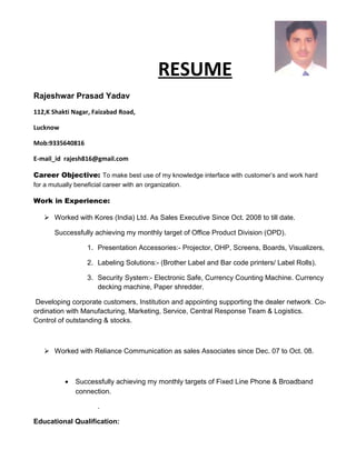 RESUME
Rajeshwar Prasad Yadav
112,K Shakti Nagar, Faizabad Road,
Lucknow
Mob:9335640816
E-mail_id rajesh816@gmail.com
Career Objective: To make best use of my knowledge interface with customer’s and work hard
for a mutually beneficial career with an organization.
Work in Experience:
 Worked with Kores (India) Ltd. As Sales Executive Since Oct. 2008 to till date.
Successfully achieving my monthly target of Office Product Division (OPD).
1. Presentation Accessories:- Projector, OHP, Screens, Boards, Visualizers,
2. Labeling Solutions:- (Brother Label and Bar code printers/ Label Rolls).
3. Security System:- Electronic Safe, Currency Counting Machine. Currency
decking machine, Paper shredder.
Developing corporate customers, Institution and appointing supporting the dealer network. Co-
ordination with Manufacturing, Marketing, Service, Central Response Team & Logistics.
Control of outstanding & stocks.
 Worked with Reliance Communication as sales Associates since Dec. 07 to Oct. 08.
• Successfully achieving my monthly targets of Fixed Line Phone & Broadband
connection.
.
Educational Qualification:
 