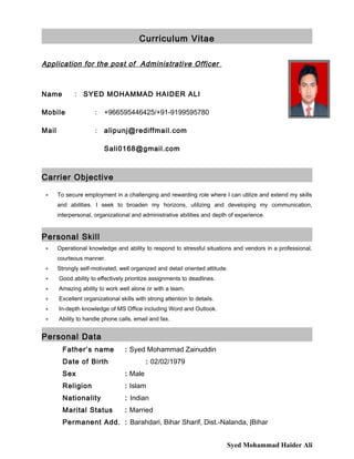 Curriculum Vitae
Application for the post of Administrative Officer
Name : SYED MOHAMMAD HAIDER ALI
Mobile : +966595446425/+91-9199595780
Mail : alipunj@rediffmail.com
Sali0168@gmail.com
Carrier Objective
 To secure employment in a challenging and rewarding role where I can utilize and extend my skills
and abilities. I seek to broaden my horizons, utilizing and developing my communication,
interpersonal, organizational and administrative abilities and depth of experience.
Personal Skill
 Operational knowledge and ability to respond to stressful situations and vendors in a professional,
courteous manner.
 Strongly self-motivated, well organized and detail oriented attitude.
 Good ability to effectively prioritize assignments to deadlines.
 Amazing ability to work well alone or with a team.
 Excellent organizational skills with strong attention to details.
 In-depth knowledge of MS Office including Word and Outlook.
 Ability to handle phone calls, email and fax.
Personal Data
Father’s name : Syed Mohammad Zainuddin
Date of Birth : 02/02/1979
Sex : Male
Religion : Islam
Nationality : Indian
Marital Status : Married
Permanent Add. : Barahdari, Bihar Sharif, Dist.-Nalanda, |Bihar
Syed Mohammad Haider Ali
 