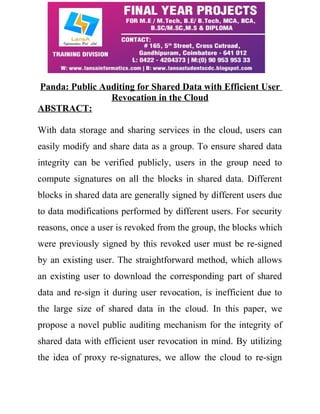 Panda: Public Auditing for Shared Data with Efficient User
Revocation in the Cloud
ABSTRACT:
With data storage and sharing services in the cloud, users can
easily modify and share data as a group. To ensure shared data
integrity can be verified publicly, users in the group need to
compute signatures on all the blocks in shared data. Different
blocks in shared data are generally signed by different users due
to data modifications performed by different users. For security
reasons, once a user is revoked from the group, the blocks which
were previously signed by this revoked user must be re-signed
by an existing user. The straightforward method, which allows
an existing user to download the corresponding part of shared
data and re-sign it during user revocation, is inefficient due to
the large size of shared data in the cloud. In this paper, we
propose a novel public auditing mechanism for the integrity of
shared data with efficient user revocation in mind. By utilizing
the idea of proxy re-signatures, we allow the cloud to re-sign
 