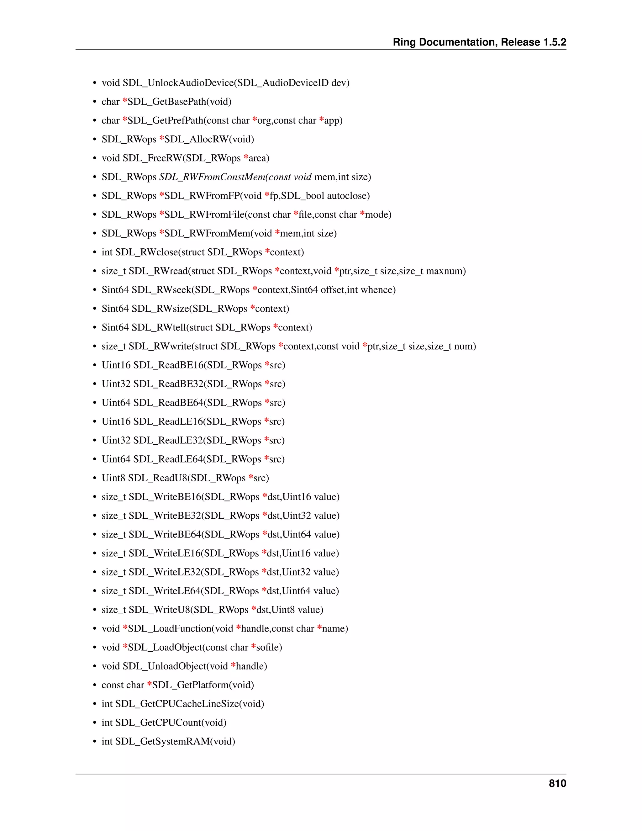 Ring Documentation, Release 1.5.2
• void SDL_UnlockAudioDevice(SDL_AudioDeviceID dev)
• char *SDL_GetBasePath(void)
• char *SDL_GetPrefPath(const char *org,const char *app)
• SDL_RWops *SDL_AllocRW(void)
• void SDL_FreeRW(SDL_RWops *area)
• SDL_RWops SDL_RWFromConstMem(const void mem,int size)
• SDL_RWops *SDL_RWFromFP(void *fp,SDL_bool autoclose)
• SDL_RWops *SDL_RWFromFile(const char *ﬁle,const char *mode)
• SDL_RWops *SDL_RWFromMem(void *mem,int size)
• int SDL_RWclose(struct SDL_RWops *context)
• size_t SDL_RWread(struct SDL_RWops *context,void *ptr,size_t size,size_t maxnum)
• Sint64 SDL_RWseek(SDL_RWops *context,Sint64 offset,int whence)
• Sint64 SDL_RWsize(SDL_RWops *context)
• Sint64 SDL_RWtell(struct SDL_RWops *context)
• size_t SDL_RWwrite(struct SDL_RWops *context,const void *ptr,size_t size,size_t num)
• Uint16 SDL_ReadBE16(SDL_RWops *src)
• Uint32 SDL_ReadBE32(SDL_RWops *src)
• Uint64 SDL_ReadBE64(SDL_RWops *src)
• Uint16 SDL_ReadLE16(SDL_RWops *src)
• Uint32 SDL_ReadLE32(SDL_RWops *src)
• Uint64 SDL_ReadLE64(SDL_RWops *src)
• Uint8 SDL_ReadU8(SDL_RWops *src)
• size_t SDL_WriteBE16(SDL_RWops *dst,Uint16 value)
• size_t SDL_WriteBE32(SDL_RWops *dst,Uint32 value)
• size_t SDL_WriteBE64(SDL_RWops *dst,Uint64 value)
• size_t SDL_WriteLE16(SDL_RWops *dst,Uint16 value)
• size_t SDL_WriteLE32(SDL_RWops *dst,Uint32 value)
• size_t SDL_WriteLE64(SDL_RWops *dst,Uint64 value)
• size_t SDL_WriteU8(SDL_RWops *dst,Uint8 value)
• void *SDL_LoadFunction(void *handle,const char *name)
• void *SDL_LoadObject(const char *soﬁle)
• void SDL_UnloadObject(void *handle)
• const char *SDL_GetPlatform(void)
• int SDL_GetCPUCacheLineSize(void)
• int SDL_GetCPUCount(void)
• int SDL_GetSystemRAM(void)
810
 