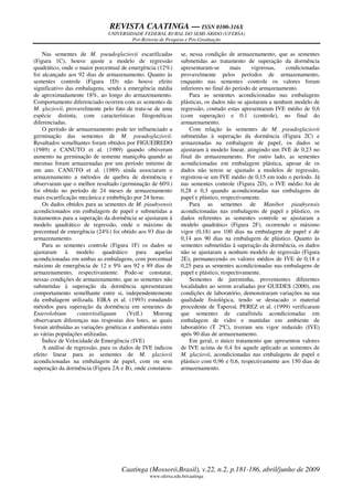 REVISTA CAATINGA — ISSN 0100-316X
UNIVERSIDADE FEDERAL RURAL DO SEMI-ÁRIDO (UFERSA)
Pró-Reitoria de Pesquisa e Pós-Graduação
Caatinga (Mossoró,Brasil), v.22, n.2, p.181-186, abril/junho de 2009
www.ufersa.edu.br/caatinga
Nas sementes de M. pseudoglaziovii escarificadas
(Figura 1C), houve ajuste a modelo de regressão
quadrático, onde o maior porcentual de emergência (12%)
foi alcançado aos 92 dias de armazenamento. Quanto às
sementes controle (Figura 1D) não houve efeito
significativo das embalagens, sendo a emergência média
de aproximadamente 18%, ao longo do armazenamento.
Comportamento diferenciado ocorreu com as sementes de
M. glaziovii, provavelmente pelo fato de trata-se de uma
espécie distinta, com características fitogenéticas
diferenciadas.
O período de armazenamento pode ter influenciado a
germinação das sementes de M. pseudoglaziovii.
Resultados semelhantes foram obtidos por FIGUEIREDO
(1989) e CANUTO et al. (1989) quando obtiveram
aumento na germinação de semente maniçoba quando as
mesmas foram armazenadas por um período mínimo de
um ano. CANUTO et al. (1989) ainda associaram o
armazenamento a métodos de quebra de dormência e
observaram que o melhor resultado (germinação de 60%)
foi obtido no período de 24 meses de armazenamento
mais escarificação mecânica e embebição por 24 horas.
Os dados obtidos para as sementes de M. piauhyensis
acondicionados em embalagem de papel e submetidas a
tratamentos para a superação da dormência se ajustaram à
modelo quadrático de regressão, onde o máximo de
porcentual de emergência (24%) foi obtido aos 93 dias de
armazenamento.
Para as sementes controle (Figura 1F) os dados se
ajustaram à modelo quadrático para aquelas
acondicionadas em ambas as embalagens, com porcentual
máximo de emergência de 12 e 9% aos 92 e 89 dias de
armazenamento, respectivamente. Pode-se constatar,
nessas condições de armazenamento, que as sementes não
submetidas à superação da dormência apresentaram
comportamento semelhante entre si, independentemente
da embalagem utilizada. EIRA et al. (1993) estudando
métodos para superação da dormência em sementes de
Enterolobium contortisiliquum (Vell.) Morong
observaram diferenças nas respostas dos lotes, as quais
foram atribuídas as variações genéticas e ambientais entre
as várias populações utilizadas.
Índice de Velocidade de Emergência (IVE)
A análise de regressão, para os dados de IVE indicou
efeito linear para as sementes de M. glaziovii
acondicionadas na embalagem de papel, com ou sem
superação da dormência (Figura 2A e B), onde constatou-
se, nessa condição de armazenamento, que as sementes
submetidas ao tratamento de superação da dormência
apresentaram-se mais vigorosas, condicionadas
provavelmente pelos períodos de armazenamento,
enquanto nas sementes controle os valores foram
inferiores no final do período de armazenamento.
Para as sementes acondicionadas nas embalagens
plásticas, os dados não se ajustaram a nenhum modelo de
regressão, contudo estas apresentaram IVE médio de 0,6
(com superação) e 0,1 (controle), no final do
armazenamento.
Com relação às sementes de M. pseudoglaziovii
submetidas à superação da dormência (Figura 2C) e
armazenadas na embalagem de papel, os dados se
ajustaram à modelo linear, atingindo um IVE de 0,23 no
final do armazenamento. Por outro lado, as sementes
acondicionadas em embalagem plástica, apesar de os
dados não terem se ajustado a modelos de regressão,
registrou-se um IVE médio de 0,15 em todo o período. Já
nas sementes controle (Figura 2D), o IVE médio foi de
0,28 e 0,3 quando acondicionadas nas embalagens de
papel e plástico, respectivamente.
Para as sementes de Manihot piauhyensis
acondicionadas nas embalagens de papel e plástico, os
dados referentes as sementes controle se ajustaram a
modelo quadrático (Figura 2F), ocorrendo o máximo
vigor (0,18) aos 100 dias na embalagem de papel e de
0,14 aos 90 dias na embalagem de plástico. Quanto às
sementes submetidas à superação da dormência, os dados
não se ajustaram a nenhum modelo de regressão (Figura
2E), permanecendo os valores médios de IVE de 0,18 e
0,25 para as sementes acondicionadas nas embalagens de
papel e plástico, respectivamente.
Sementes de jureminha, provenientes diferentes
localidades ao serem avaliadas por GUEDES (2000), em
condições de laboratório, demonstraram variações na sua
qualidade fisiológica, tendo se destacado o material
procedente de Taperoá. PEREZ et al. (1999) verificaram
que sementes de canafístula acondicionadas em
embalagem de vidro e mantidas em ambiente de
laboratório (T 2ºC), tiveram seu vigor reduzido (IVE)
após 90 dias de armazenamento.
Em geral, o único tratamento que apresentou valores
de IVE acima de 0,4 foi aquele aplicado as sementes de
M. glaziovii, acondicionadas nas embalagens de papel e
plástico com 0,96 e 0,6, respectivamente aos 150 dias de
armazenamento.
 