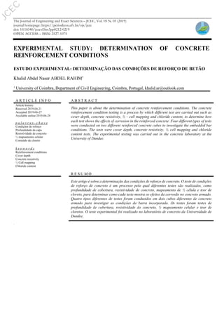 The Journal of Engineering and Exact Sciences – JCEC, Vol. 05 N. 03 (2019)
journal homepage: https://periodicos.ufv.br/ojs/jcec
doi: 10.18540/jcecvl5iss3pp0212-0219
OPEN ACCESS – ISSN: 2527-1075
EXPERIMENTAL STUDY: DETERMINATION OF CONCRETE
REINFORCEMENT CONDITIONS
ESTUDO EXPERIMENTAL: DETERMINAÇÃO DAS CONDIÇÕES DE REFORÇO DE BETÃO
Khalid Abdel Naser ABDEL RAHIM1
1
University of Coimbra, Department of Civil Engineering, Coimbra, Portugal, khalid.ar@outlook.com
.
A R T I C L E I N F O A B S T R A C T
Article history:
Received 2019-04-21
Accepted 2019-06-27
Available online 2019-06-28
This paper is about the determination of concrete reinforcement conditions. The concrete
reinforcement condition testing is a process by which different test are carried out such as
cover depth, concrete resistivity, ½ - cell mapping and chloride content, to determine how
each test shows the effects of corrosion in the reinforced concrete. Four different types of tests
were conducted on two different reinforced concrete cubes to investigate the embedded bar
conditions. The tests were cover depth, concrete resistivity, ½ cell mapping and chloride
content tests. The experimental testing was carried out in the concrete laboratory at the
University of Dundee.
p a l a v r a s - c h a v e
Condições de reforço
Profundidade da capa
Resistividade de concreto
½ mapeamento celular
Conteúdo de cloreto
k e y w o r d s
Reinforcement conditions
Cover depth
Concrete resistivity
½ Cell mapping
Chloride content
R E S U M O
Este artigo é sobre a determinação das condições de reforço de concreto. O teste de condições
de reforço de concreto é um processo pelo qual diferentes testes são realizados, como
profundidade de cobertura, resistividade de concreto, mapeamento de ½ célula e teor de
cloreto, para determinar como cada teste mostra os efeitos da corrosão no concreto armado.
Quatro tipos diferentes de testes foram conduzidos em dois cubos diferentes de concreto
armado para investigar as condições da barra incorporada. Os testes foram testes de
profundidade de cobertura, resistividade do concreto, ½ mapeamento celular e teor de
cloretos. O teste experimental foi realizado no laboratório de concreto da Universidade de
Dundee.
J
C
E
C
 