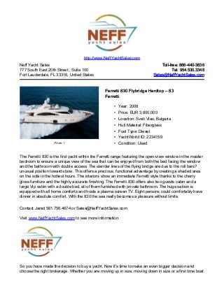 http://www.NeffYachtSales.com
Neff Yacht Sales                                                                 Toll-free: 866-440-3836
777 South East 20th Street , Suite 100                                                  Tel: 954.530.3348
Fort Lauderdale, FL 33316, United States                                     Sales@NeffYachtSales.com



                                                 Ferretti 830 Flybridge Hardtop – 83
                                                 Ferretti

                                                      • Year: 2008
                                                      • Price: EUR 3,600,000
                                                      • Location: Sveti Vlas, Bulgaria
                                                      • Hull Material: Fiberglass
                                                      • Fuel Type: Diesel
                                                      • YachtWorld ID: 2234159
                   Photo 1                            • Condition: Used


The Ferretti 830 is the first yacht within the Ferretti range featuring the open-view window in the master
bedroom to ensure a unique view of the sea that can be enjoyed from both the bed facing the window
and the bathroom with double access. The slender lines of the flying bridge are due to the roll bars?
unusual position towards bow. This offers a precious, functional advantage by creating a shaded area
on the sofa in the hottest hours. The interiors show an immediate Ferretti style thanks to the cherry
gloss furniture and the highly accurate finishing. The Ferretti 830 offers also two guests cabin and a
large Vip cabin with a double bed, all of them furnished with private bathroom. The huge saloon is
equipped with all home comforts and hosts a plasma screen TV. Eight persons could comfortably have
dinner in absolute comfort. With the 830 the sea really becomes a pleasure without limits.

Contact Jared 561.756.4674 or Sales@NeffYachtSales.com

Visit www.NeffYachtSales.com to see more information.




So you have made the decision to buy a yacht. Now it's time to make an even bigger decision and
choose the right brokerage. Whether you are moving up in size, moving down in size or a first time boat
 