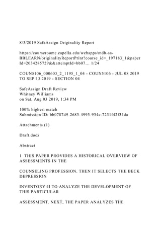 8/3/2019 SafeAssign Originality Report
https://courseroomc.capella.edu/webapps/mdb-sa-
BBLEARN/originalityReportPrint?course_id=_197183_1&paper
Id=2034285729&&attemptId=bb07… 1/24
COUN5106_000603_2_1195_1_04 - COUN5106 - JUL 08 2019
TO SEP 13 2019 - SECTION 04
SafeAssign Draft Review
Whitney Williams
on Sat, Aug 03 2019, 1:34 PM
100% highest match
Submission ID: bb0787d9-2683-4993-934c-7231f42f34da
Attachments (1)
Draft.docx
Abstract
1 THIS PAPER PROVIDES A HISTORICAL OVERVIEW OF
ASSESSMENTS IN THE
COUNSELING PROFESSION. THEN IT SELECTS THE BECK
DEPRESSION
INVENTORY-II TO ANALYZE THE DEVELOPMENT OF
THIS PARTICULAR
ASSESSMENT. NEXT, THE PAPER ANALYZES THE
 