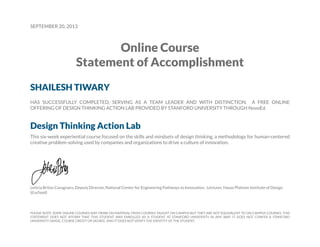 SEPTEMBER 20, 2013
Online Course
Statement of Accomplishment
SHAILESH TIWARY
HAS SUCCESSFULLY COMPLETED, SERVING AS A TEAM LEADER AND WITH DISTINCTION, A FREE ONLINE
OFFERING OF DESIGN THINKING ACTION LAB PROVIDED BY STANFORD UNIVERSITY THROUGH NovoEd.
Design Thinking Action Lab
This six-week experiential course focused on the skills and mindsets of design thinking, a methodology for human-centered
creative problem-solving used by companies and organizations to drive a culture of innovation.
Leticia Britos Cavagnaro, Deputy Director, National Center for Engineering Pathways to Innovation; Lecturer, Hasso Plattner Institute of Design
(d.school)
PLEASE NOTE: SOME ONLINE COURSES MAY DRAW ON MATERIAL FROM COURSES TAUGHT ON CAMPUS BUT THEY ARE NOT EQUIVALENT TO ON-CAMPUS COURSES. THIS
STATEMENT DOES NOT AFFIRM THAT THIS STUDENT WAS ENROLLED AS A STUDENT AT STANFORD UNIVERSITY IN ANY WAY. IT DOES NOT CONFER A STANFORD
UNIVERSITY GRADE, COURSE CREDIT OR DEGREE, AND IT DOES NOT VERIFY THE IDENTITY OF THE STUDENT.
 