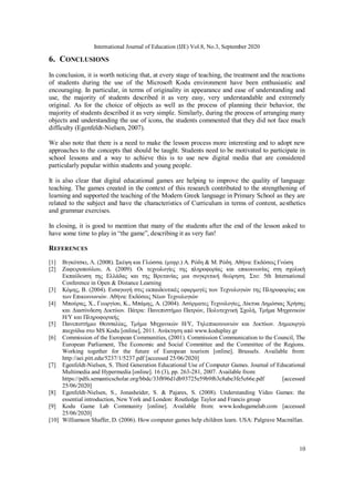 International Journal of Education (IJE) Vol.8, No.3, September 2020
10
6. CONCLUSIONS
In conclusion, it is worth noticing that, at every stage of teaching, the treatment and the reactions
of students during the use of the Microsoft Kodu environment have been enthusiastic and
encouraging. In particular, in terms of originality in appearance and ease of understanding and
use, the majority of students described it as very easy, very understandable and extremely
original. As for the choice of objects as well as the process of planning their behavior, the
majority of students described it as very simple. Similarly, during the process of arranging many
objects and understanding the use of icons, the students commented that they did not face much
difficulty (Egenfeldt-Nielsen, 2007).
We also note that there is a need to make the lesson process more interesting and to adopt new
approaches to the concepts that should be taught. Students need to be motivated to participate in
school lessons and a way to achieve this is to use new digital media that are considered
particularly popular within students and young people.
It is also clear that digital educational games are helping to improve the quality of language
teaching. The games created in the context of this research contributed to the strengthening of
learning and supported the teaching of the Modern Greek language in Primary School as they are
related to the subject and have the characteristics of Curriculum in terms of content, aesthetics
and grammar exercises.
In closing, it is good to mention that many of the students after the end of the lesson asked to
have some time to play in “the game”, describing it as very fun!
REFERENCES
[1] Βιγκότσκι, Λ. (2008). Σκέψη και Γλώσσα. (μτφρ.) Α. Ρόδη & Μ. Ρόδη. Αθήνα: Εκδόσεις Γνώση
[2] Ζαφειρoπoύλoυ, Α. (2009). Οι τεχνολογίες της πληροφορίας και επικοινωνίας στη σχολική
Εκπαίδευση της Ελλάδας και της Βρετανίας μια συγκριτική θεώρηση. Στο: 5th International
Conference in Open & Distance Learning
[3] Κόμης, Β. (2004). Εισαγωγή στις εκπαιδευτικές εφαρμογές τωv Τεχνολογιών της Πληροφορίας και
τωv Επικοινωνιών. Αθήνα: Εκδόσεις Νέων Τεχνολογιών
[4] Μπούρας, X., Γεωργίου, K., Μπάμης, Α. (2004). Ασύρματες Τεχνολογίες, Δίκτυα Δημόσιας Xρήσης
και Διασύνδεση Δικτύωv. Πάτρα: Πανεπιστήμιο Πατρών, Πολυτεχνική Σχολή, Τμήμα Μηχανικών
Η/Υ και Πληροφορικής
[5] Πανεπιστήμιο Θεσσαλίας, Τμήμα Μηχανικών Η/Υ, Τηλεπικοινωνιών και Δικτύων. Δημιουργώ
παιχνίδια στo MS Kodu [online], 2011. Ανάκτηση από www.koduplay.gr
[6] Commission of the European Communities, (2001). Commission Communication to the Council, The
European Parliament, The Economic and Social Committee and the Committee of the Regions.
Working together for the future of European tourism [online]. Brussels. Available from:
http://aei.pitt.edu/5237/1/5237.pdf [accessed 25/06/2020]
[7] Egenfeldt-Nielsen, S. Third Generation Educational Use of Computer Games. Journal of Educational
Multimedia and Hypermedia [online]. 16 (3), pp. 263-281, 2007. Available from:
https://pdfs.semanticscholar.org/bbdc/33f896d1db93725e59b9f63c8abe3fe5c66e.pdf [accessed
25/06/2020]
[8] Egenfeldt-Nielsen, S., Jonasheider, S. & Pajares, S. (2008). Understanding Video Games: the
essential introduction, New York and London: Routledge Taylor and Francis group
[9] Kodu Game Lab Community [online]. Available from: www.kodugamelab.com [accessed
25/06/2020]
[10] Williamson Shaffer, D. (2006). How computer games help children learn. USA: Palgrave Macmillan.
 