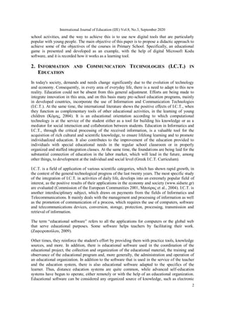 International Journal of Education (IJE) Vol.8, No.3, September 2020
2
school activities, and the way to achieve this is to use new digital tools that are particularly
popular with young people. The main objective of this paper is to propose a didactic approach to
achieve some of the objectives of the courses in Primary School. Specifically, an educational
game is presented and developed as an example, with the help of digital Microsoft Kodu
software, and it is recorded how it works as a learning tool.
2. INFORMATION AND COMMUNICATION TECHNOLOGIES (I.C.T.) IN
EDUCATION
In today's society, demands and needs change significantly due to the evolution of technology
and economy. Consequently, in every area of everyday life, there is a need to adapt to this new
reality. Education could not be absent from this general adjustment. Efforts are being made to
integrate innovation in this area, and on this basis many pre-school education programs, mainly
in developed countries, incorporate the use of Information and Communication Technologies
(I.C.T.). At the same time, the international literature shows the positive effects of I.C.T., when
they function as complementary tools of other educational activities, in the learning of young
children (Κόμης, 2004). It is an educational orientation according to which computational
technology is at the service of the student either as a tool for building his knowledge or as a
mediator for social interaction and collaboration between students. Education in Informatics and
I.C.T., through the critical processing of the received information, is a valuable tool for the
acquisition of rich cultural and scientific knowledge, to ensure lifelong learning and to promote
individualized education. It also contributes to the improvement of the education provided to
individuals with special educational needs in the regular school classroom or in properly
organized and staffed integration classes. At the same time, the foundations are being laid for the
substantial connection of education in the labor market, which will lead in the future, among
other things, to development at the individual and social level (Greek I.C.T. Curriculum).
I.C.T. is a field of application of various scientific categories, which has shown rapid growth, in
the context of the general technological progress of the last twenty years. The most specific study
of the integration of I.C.T. in activities of daily life, develops into an extremely popular field of
interest, as the positive results of their applications in the economy and society (www.sidsete.gr)
are evaluated (Commission of the European Communities 2001, Μπούρας et al., 2004). I.C.T. is
another interdisciplinary subject, which draws on payments from the fields of Informatics and
Telecommunications. It mainly deals with the management and processing of information as well
as the promotion of communication of a process, which requires the use of computers, software
and telecommunications devices, conversion, storage, protection, processing, transmission and
retrieval of information.
The term “educational software” refers to all the applications for computers or the global web
that serve educational purposes. Some software helps teachers by facilitating their work.
(Ζαφειροπούλου, 2009).
Other times, they reinforce the student's effort by providing them with practice tools, knowledge
sources, and more. In addition, there is educational software used in the coordination of the
educational project, the collection and organization of the educational material, the training and
observance of the educational program and, more generally, the administration and operation of
an educational organization. In addition to the software that is used in the service of the teacher
and the education system, there is also educational software adapted to the specifics of the
learner. Thus, distance education systems are quite common, while advanced self-education
systems have begun to operate, either remotely or with the help of an educational organization.
Educational software can be considered any organized source of knowledge, such as electronic
 