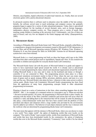 International Journal of Education (IJE) Vol.8, No.3, September 2020
3
libraries, encyclopedias, digital collections of audiovisual material, etc. Finally, there are several
electronic games with a purely educational character.
In advanced countries there is software used in education since the middle of the last century.
Initially, the software served more to teach technology and computer science, but gradually
programs began to appear for a variety of other educational purposes. Today, there is specialized
educational software for the teaching of several thematic units, such as foreign languages,
mathematics, physics, computer science, etc. These programs serve a variety of needs, from
teaching young children to teaching at the university level. Unfortunately, very few of them are
used in Greece, and very few are adapted to the Greek language and reality. (Ζαφειροπούλου,
2009).
3. MICROSOFT KODU
According to Wikipedia (Microsoft Kodu Game Lab) “Microsoft Kodu, originally called Boku, is
a comprehensive program development environment created in Microsoft's FUSE laboratories. It
runs on Xbox and all Microsoft operating systems (Windows XP, Windows Vista, Windows 7,
Windows 8). It was first released for Xbox on 30/06/2009. Versions for all Microsoft operating
systems have since been released.
Microsoft Kodu is a visual programming tool built on ideas that began with Logo in the 1960s
and ideas from other current projects such as AgentSheets, Squeak and Alice. It was created to be
accessible to children and enjoyable for everyone (Kodu Game Lab Community).
The Microsoft Kodu Game Lab with the power of Microsoft behind it to guide and support it,
seems to have experienced rapid spread around the world. It is already used as educational
software to teach programming by many schools and educational organizations around the world.
Coding Microsoft Kodu is very easy and is done via the keyboard and mouse or through a
controller if we are connected to Xbox. The programming process takes place in a three-
dimensional simulation environment similar to that of Alice, where the user can create many
types of games such as speed, strategy, RPGs, adventure, platform, puzzle, and more in a very
easy and fun way. Microsoft Kodu's user plans his hero / character to take some action to achieve
various goals. (Kodu Game Lab Community) Microsoft Kodu's programming has been freed
from the application of many basic programming concepts found in other educational
programming environments.
Planning is based on a series of instructions in the form, when something happens then do this
(WHEN... DO...). An example of a command written in a descriptive way is: When-see-red-fruit
> Do-move-towards-quickly. Of course, the programming in Microsoft Kodu is done visually, by
selecting with the mouse or the Xbox controller conditions and actions that will occur when the
condition is valid, and adding them to the instruction that will be created. In order for planning to
take place, a three-dimensional world must first have been created (with the plethora of tools
provided) and objects and characters (from a large number also provided by the environment)
must be added to act within it. The behavior of each object-character and the way it interacts with
the world are what are determined by programming (Kodu Game Lab Community).
The main menu that appears with the entrance to Microsoft Kodu, where you can choose to create
a new world “New empty world”, the option of displaying worlds that exist locally on the
computer “The world of Kodu” (user-created worlds, worlds from installation of Microsoft Kodu
and worlds that have been downloaded locally by the community), the option of displaying
worlds that exist in the Microsoft Kodu community “Community” (user worlds if he has shared
 