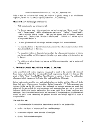 International Journal of Education (IJE) Vol.8, No.3, September 2020
4
some of them but also other users worlds), the selection of general settings of the environment
“Options”, “Help” and “Exit Kodu” option (Kodu Game Lab Community).
Microsoft Kodu's basic design environment:
 With instructions for use in the upper left.
 The bottom menu icon (with various tools and options such as “Home menu”, “Play
game”, “Camera move”, “Add or edit characters and objects”, “Toolbar”, “Ground brush”,
“Tool for creating hills or valleys”, “Tool make the ground level or smooth”, “Ground
traction tool”, “Water add-on / remove / coloring tool”, “Deletion tool” and the option
“Change world settings”).
 The main space where the user designs the world using the tools in the icons menu.
 The area of definition of the instructions that determine the behavior and interaction of the
characters and objects of the world.
 The execution window of the created world, where the behavior and interaction of objects
and characters of the world is observed, which has been set according to the instructions set
by the user.
 The initial menu where the user can save the world he creates, print the code he has created
in his world, etc.
4. WORKING WITH MICROSOFT KODU LAB GAME
After several tests with various programs, we decided to install in the computer lab Microsoft
Kodu Game Lab, to check how it works and to teach programming through it in third and fifth
grade of the 1st Primary School of Niata-Agios Dimitrios in Laconia in Greece. The total number
of students in both classes was 15, 7 in the third grade and 8 in the fifth grade.
Before implementing anything else, students had to become familiar with how Microsoft Kodu
Game Lab works (Πανεπιστήμιο Θεσσαλίας, Τμήμα Μηχανικών Η/Υ, Τηλεπικοινωνιών και
Δικτύων, 2011), and for this reason we have dedicated two teaching hours during which they
discovered the potential of this program through small short exercises, working in groups and
following collaborative learning and teaching (Βιγκότσκι, 2008). These focused mainly on how
to design a three-dimensional environment, the usefulness of design tools and the placement of
objects in space. After completing this process, students had enough supplies to begin a
completed work.
The objectives are:
 to learn or exercise in grammatical phenomena such as active and passive voice.
 to check the degree of language proficiency and knowledge.
 to enrich the language course with new technologies.
 to make the lesson more enjoyable.
 