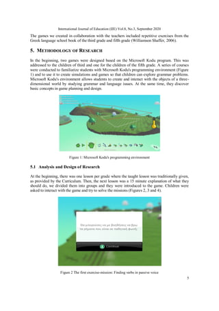 International Journal of Education (IJE) Vol.8, No.3, September 2020
5
The games we created in collaboration with the teachers included repetitive exercises from the
Greek language school book of the third grade and fifth grade (Williamson Shaffer, 2006).
5. METHODOLOGY OF RESEARCH
In the beginning, two games were designed based on the Microsoft Kodu program. This was
addressed to the children of third and one for the children of the fifth grade. A series of courses
were conducted to familiarize students with Microsoft Kodu's programming environment (Figure
1) and to use it to create simulations and games so that children can explore grammar problems.
Microsoft Kodu's environment allows students to create and interact with the objects of a three-
dimensional world by studying grammar and language issues. At the same time, they discover
basic concepts in game planning and design.
Figure 1: Microsoft Kodu's programming environment
5.1 Analysis and Design of Research
At the beginning, there was one lesson per grade where the taught lesson was traditionally given,
as provided by the Curriculum. Then, the next lesson was a 15 minute explanation of what they
should do, we divided them into groups and they were introduced to the game. Children were
asked to interact with the game and try to solve the missions (Figures 2, 3 and 4).
Figure 2 The first exercise-mission: Finding verbs in passive voice
 