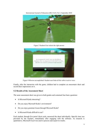 International Journal of Education (IJE) Vol.8, No.3, September 2020
6
Figure 3 Student-User selects the right answer
Figure 4 Mission accomplished: Student-user finds all the verbs in active voice
Finally, after the interaction with the game, children had to complete an assessment sheet and
record their impressions on it.
5.2 Results of the Assessment Sheet
The same assessment sheet was given to both grades and contained four basic questions:
 Is Microsoft Kodu interesting?
 Do you enjoy Microsoft Kodu’s environment?
 Do you enjoy grammar lesson through Microsoft Kodu?
 Is Microsoft Kodu difficult in use?
Each student, through five point Likert scale, answered the sheet individually. Specific time was
provided by the teachers, immediately after engaging with the software. As research is
quantitative, Microsoft Excel was used to process and export its results.
 