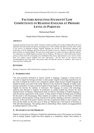 International Journal of Education (IJE) Vol.8, No.3, September 2020
DOI:10.5121/ije.2020.8303 19
FACTORS AFFECTING STUDENTS’ LOW
COMPETENCE IN READING ENGLISH AT PRIMARY
LEVEL IN PAKISTAN
Muhammad Shakil
Punjab School Education Department, Kasur, Pakistan
ABSTRACT
Language learning has four basic skills: listening, reading, speaking and writing. Reading skill is the most
important skill and valuable for effective learning process. Poor reading skill affects all other skills related
to the process of language learning. English language has become an international language and
proficiency in all the language skills has become the symbol of success. Students in Pakistan are facing
many problems in reading English. The main focus of this paper is to explore the factors affecting students’
low competence in reading English at primary level in Pakistan. The data were collected from government
primary schools from the surrounding area of Khudian Khas Kasur. Questionnaires were used to collect
data. Few subject experts English were also interviewed. On the basis of the research some
recommendations have been made. The present study will help the learners to eradicate their issues in
improving their reading skill.
KEYWORDS
Reading, Competence, Skill, Globalization, Language & Learning
1. INTRODUCTION
The most powerful instrument to express oneself is language. Language is being used by
everyone to impart his feelings and ideas to other people. English is becoming important day by
day. Due to English the world is now considered a global village because English language has
reached in almost every part of the world. Moreover it has become the language of media, trade,
business and politics. In many countries English is being taught as a second language. In Pakistan
English has become the medium of instruction. The language of science and technology,
medicine and education is English. So proficiency in reading English has become the most
important factor in Pakistan. Globalization needs an effective knowledge of English language to
meet the present requirements of the society. A large amount of funds are being used on training
but the result is still discouraging. Many students are unable to read the text book. In Pakistani
government schools quantity is being stressed not the quality. Reading is the basic constituent of
learning. At the end of the grade I learners must have acquired the ability to read. Learners who
don’t get this ability are the main cause of drop out. Pakistan has a rich treasure of literature in
Urdu and other languages. The reading culture is diminishing. Many students are lagging behind
in reading English as well as Urdu.
2. STATEMENT OF THE PROBLEM
Medium of instruction in Pakistan is English but unfortunately most of the learners are not doing
well in reading English. English has been adopted as a compulsory subject from primary to
 
