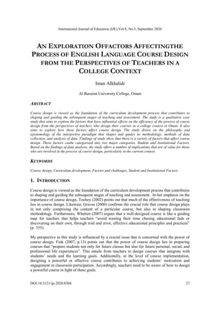 International Journal of Education (IJE) Vol.8, No.3, September 2020
DOI:10.5121/ije.2020.8304 27
AN EXPLORATION OFFACTORS AFFECTINGTHE
PROCESS OF ENGLISH LANGUAGE COURSE DESIGN
FROM THE PERSPECTIVES OF TEACHERS IN A
COLLEGE CONTEXT
Iman Alkhalidi
Al Buraimi University College, Oman
ABSTRACT
Course design is viewed as the foundation of the curriculum development process that contributes to
shaping and guiding the subsequent stages of teaching and assessment. The study is a qualitative case
study that aims to explore the factors that have influential effects on the efficiency of the process of course
design from the perspectives of teachers who design their courses in a college context in Oman. It also
aims to explore how these factors affect course design. The study draws on the philosophy and
epistemology of the interpretive paradigm that shapes and guides its methodology, methods of data
collection, and analysis of data. Findings of study show that there is a variety of factors that affect course
design. These factors canbe categorized into two major categories, Student and Institutional Factors.
Based on the findings of data analysis, the study offers a number of implications that are of value for those
who are involved in the process of course design, particularly in the current context.
KEYWORDS
Course design, Curriculum development, Factors and challenges, Student and Institutional Factors
1. INTRODUCTION
Course design is viewed as the foundation of the curriculum development process that contributes
to shaping and guiding the subsequent stages of teaching and assessment. In her emphasis on the
importance of course design, Toohey (2002) points out that much of the effectiveness of teaching
lies in course design. Likewise, Graves (2000) confirms the crucial role that course design plays
in not only comprising the content of a particular course, but also in shaping classroom
methodology. Furthermore, Whetten (2007) argues that a well-designed course is like a guiding
map for teachers that helps teachers “avoid wasting their time chasing educational fads or
discovering on their own, through trial and error, effective educational principles and practices”
(p. 355).
My perspective in this study is influenced by a crucial issue that is concerned with the power of
course design. Fink (2007, p.13) points out that the power of course design lies in preparing
courses that “prepare students not only for future classes but also for future personal, social, and
professional life experiences”. This entails from teachers to design courses that integrate with
students’ needs and the learning goals. Additionally, at the level of course implementation,
designing a powerful or effective course contributes to achieving students’ motivation and
engagement in classroom participation. Accordingly, teachers need to be aware of how to design
a powerful course in light of these goals.
 