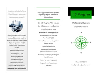 Let J. S. Vaughan PBSSprovide
the right supportyourbusiness
needs in order to grow
We provide the following services:
Business Start-Up forProfitand
Non-Profit 501(c)(3)
Contract Procurement and Acquisition
Support Services
Proposal & GrantWriting
ManagementConsultant and
Administrative General Support
Accounting,Bookkeeping, Auditing and
Payroll Services
Income TaxReturn Preparation
Computer In-put Preparation and
Data Entry
Unable to afforda fulltime
Office Manager or Contract
Administrator on staff?
J.S.Vaughan PBSSunderstandsthat
mostsmall business are unable to
affordfull-timeoffice staffto support
dayto day operations. Let J.S.
VaughnPBSSbeyoursolution,
we offer:
Administrative Assistance
Accounting (A/P &A/R)
Bookkeeping& Payroll
Office& Phone support
Management consultant
Perfect fit for home based
businesses and virtual offices
J.S. Vaughan
Professional Business
SupportServices
Phone: 804.722.3117
Email: janice2vaughan@comcast.net
Small opportunities are often the
beginning of great enterprises.
-Demosthenes
P
B
S S
 