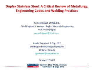 Duplex Stainless Steel: A Critical Review of Metallurgy, 
Engineering Codes and Welding Practices 
Ramesh Bapat, CMfgE, P.E. 
Chief Engineer I, Western Region Materials Engineering 
FMC Technologies 
ramesh.bapat@fmcti.com 
Pradip Goswami, P.Eng., IWE 
Welding and Metallurgical Specialist 
Ontario, Canada 
pgoswami@sympatico.ca 
October 17,2012 
1 
 