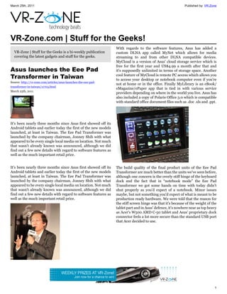 March 25th, 2011                                                                                             Published by: VR-Zone




VR-Zone.com | Stuff for the Geeks!
                                                                 With regards to the software features, Asus has added a
  VR-Zone | Stuff for the Geeks is a bi-weekly publication       custom DLNA app called MyNet which allows for media
  covering the latest gadgets and stuff for the geeks.           streaming to and from other DLNA compatible devices.
                                                                 MyCloud is a version of Asus' cloud storage service which is
                                                                 free for the first year and US$4.99 a month after that and
Asus launches the Eee Pad                                        it's supposedly unlimited in terms of storage space. Another
Transformer in Taiwan                                            cool feature of MyCloud is remote PC access which allows you
                                                                 to access your desktop or notebook computer even if you're
Source: http://vr-zone.com/articles/asus-launches-the-eee-pad-
                                                                 not at home or in the office. Finally MyLibrary is an eBook/
transformer-in-taiwan/11703.html
                                                                 eMagazine/ePaper app that is tied in with various service
March 25th, 2011
                                                                 providers depending on where in the world you live. Asus has
                                                                 also included a copy of Polaris Office 3.0 which is compatible
                                                                 with standard office document files such as .doc .xls and .ppt.




It's been nearly three months since Asus first showed off its
Android tablets and earlier today the first of the new models
launched, at least in Taiwan. The Eee Pad Transformer was
launched by the company chairman, Jonney Shih with what
appeared to be every single local media on location. Not much
that wasn't already known was announced, although we did
find out a few new details with regard to software features as
well as the much important retail price.


It's been nearly three months since Asus first showed off its    The build quality of the final product units of the Eee Pad
Android tablets and earlier today the first of the new models    Transformer are much better than the units we've seen before,
launched, at least in Taiwan. The Eee Pad Transformer was        although one concern is the overly stiff hinge of the keyboard
launched by the company chairman, Jonney Shih with what          dock and the fact that in “notebook mode” the Eee Pad
appeared to be every single local media on location. Not much    Transformer we got some hands on time with today didn't
that wasn't already known was announced, although we did         shut properly as you'd expect of a notebook. Minor issues
find out a few new details with regard to software features as   maybe, but not something you'd expect of what is meant to be
well as the much important retail price.                         production ready hardware. We were told that the reason for
                                                                 the stiff screen hinge was that it's because of the weight of the
                                                                 tablet part and in Asus' defence, it's nowhere near as top heavy
                                                                 as Acer's W500 AMD C-50 tablet and Asus' proprietary dock
                                                                 connector feels a lot more secure than the standard USB port
                                                                 that Acer decided to use.




                                                                                                                                1
 