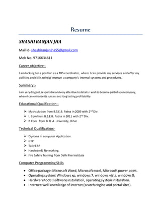 Resume
SHASHI RANJAN JHA
Mail id- shashiranjanjha55@gmail.com
Mob No- 9716634611
Career objective:-
I am looking for a position as a MIS coordinator, where I can provide my services and offer my
abilities and skills to help improve a company’s internal systems and procedures.
Summary:-
I am verydiligent,responsible andveryattentive todetails.Iwishtobecome partof yourcompany,
where Ican enhance itssuccessandlonglastingprofitability.
Educational Qualification:-
 Matriculation from B.S.E.B. Patna in 2009 with 2nd Div.
 I. Com from B.S.E.B. Patna in 2011 with 2nd Div.
 B.Com from B. R .A .University, Bihar
Technical Qualification:-
 Diploma in computer Application.
 DTP
 Tally ERP
 Hardware& Networking.
 Fire Safety Training from Delhi Fire Institute
Computer Programming Skills
 Officepackage: MicrosoftWord, Microsoftexcel, Microsoftpower point.
 Operating system: Windows xp, windows 7, windows vista, windows8.
 Hardwaretools: softwareinstallation, operating systeminstallation.
 Internet: well knowledgeof internet (search engine and portal sites).
 