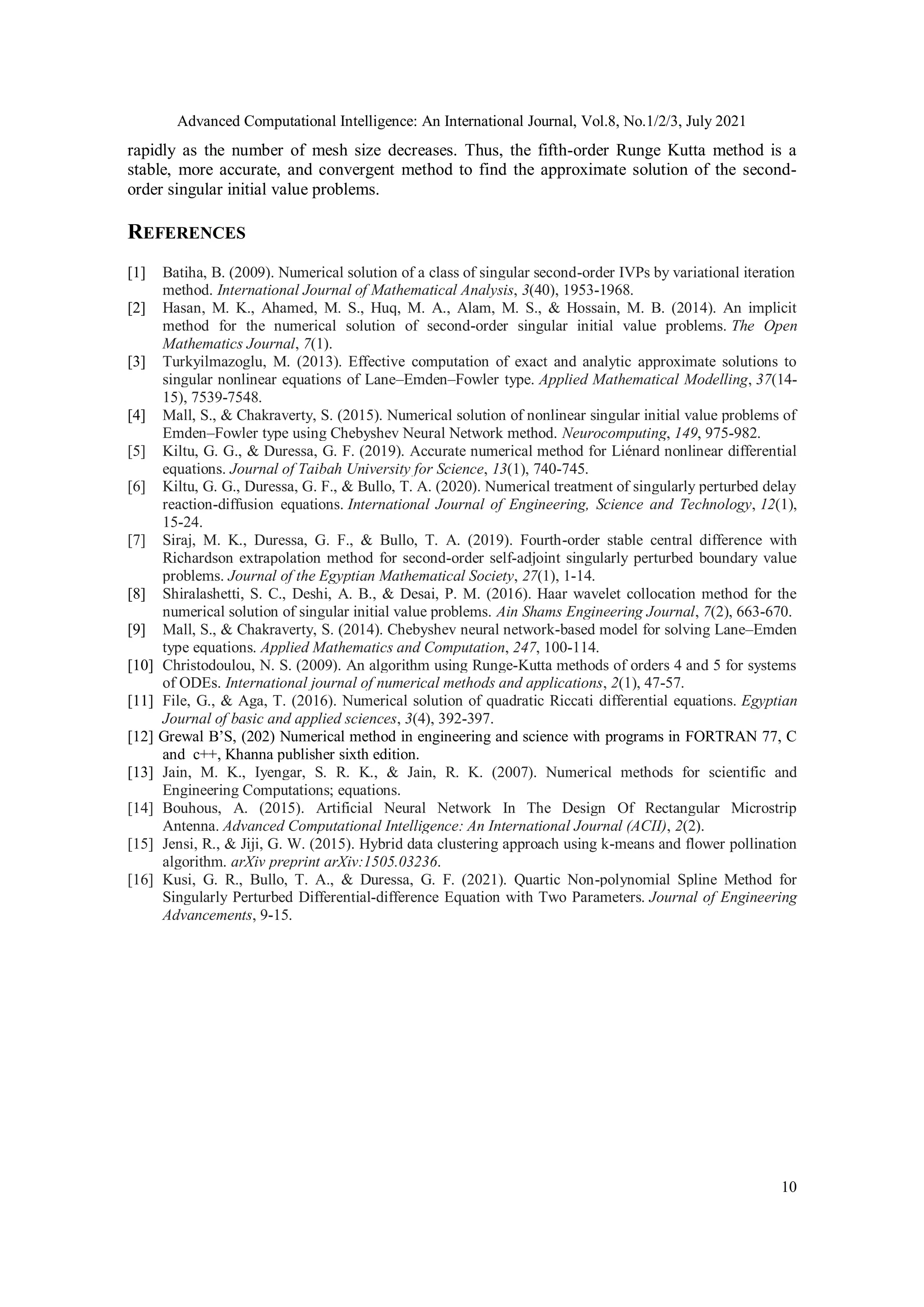 Advanced Computational Intelligence: An International Journal, Vol.8, No.1/2/3, July 2021
10
rapidly as the number of mesh size decreases. Thus, the fifth-order Runge Kutta method is a
stable, more accurate, and convergent method to find the approximate solution of the second-
order singular initial value problems.
REFERENCES
[1] Batiha, B. (2009). Numerical solution of a class of singular second-order IVPs by variational iteration
method. International Journal of Mathematical Analysis, 3(40), 1953-1968.
[2] Hasan, M. K., Ahamed, M. S., Huq, M. A., Alam, M. S., & Hossain, M. B. (2014). An implicit
method for the numerical solution of second-order singular initial value problems. The Open
Mathematics Journal, 7(1).
[3] Turkyilmazoglu, M. (2013). Effective computation of exact and analytic approximate solutions to
singular nonlinear equations of Lane–Emden–Fowler type. Applied Mathematical Modelling, 37(14-
15), 7539-7548.
[4] Mall, S., & Chakraverty, S. (2015). Numerical solution of nonlinear singular initial value problems of
Emden–Fowler type using Chebyshev Neural Network method. Neurocomputing, 149, 975-982.
[5] Kiltu, G. G., & Duressa, G. F. (2019). Accurate numerical method for Liénard nonlinear differential
equations. Journal of Taibah University for Science, 13(1), 740-745.
[6] Kiltu, G. G., Duressa, G. F., & Bullo, T. A. (2020). Numerical treatment of singularly perturbed delay
reaction-diffusion equations. International Journal of Engineering, Science and Technology, 12(1),
15-24.
[7] Siraj, M. K., Duressa, G. F., & Bullo, T. A. (2019). Fourth-order stable central difference with
Richardson extrapolation method for second-order self-adjoint singularly perturbed boundary value
problems. Journal of the Egyptian Mathematical Society, 27(1), 1-14.
[8] Shiralashetti, S. C., Deshi, A. B., & Desai, P. M. (2016). Haar wavelet collocation method for the
numerical solution of singular initial value problems. Ain Shams Engineering Journal, 7(2), 663-670.
[9] Mall, S., & Chakraverty, S. (2014). Chebyshev neural network-based model for solving Lane–Emden
type equations. Applied Mathematics and Computation, 247, 100-114.
[10] Christodoulou, N. S. (2009). An algorithm using Runge-Kutta methods of orders 4 and 5 for systems
of ODEs. International journal of numerical methods and applications, 2(1), 47-57.
[11] File, G., & Aga, T. (2016). Numerical solution of quadratic Riccati differential equations. Egyptian
Journal of basic and applied sciences, 3(4), 392-397.
[12] Grewal B’S, (202) Numerical method in engineering and science with programs in FORTRAN 77, C
and c++, Khanna publisher sixth edition.
[13] Jain, M. K., Iyengar, S. R. K., & Jain, R. K. (2007). Numerical methods for scientific and
Engineering Computations; equations.
[14] Bouhous, A. (2015). Artificial Neural Network In The Design Of Rectangular Microstrip
Antenna. Advanced Computational Intelligence: An International Journal (ACII), 2(2).
[15] Jensi, R., & Jiji, G. W. (2015). Hybrid data clustering approach using k-means and flower pollination
algorithm. arXiv preprint arXiv:1505.03236.
[16] Kusi, G. R., Bullo, T. A., & Duressa, G. F. (2021). Quartic Non-polynomial Spline Method for
Singularly Perturbed Differential-difference Equation with Two Parameters. Journal of Engineering
Advancements, 9-15.
 