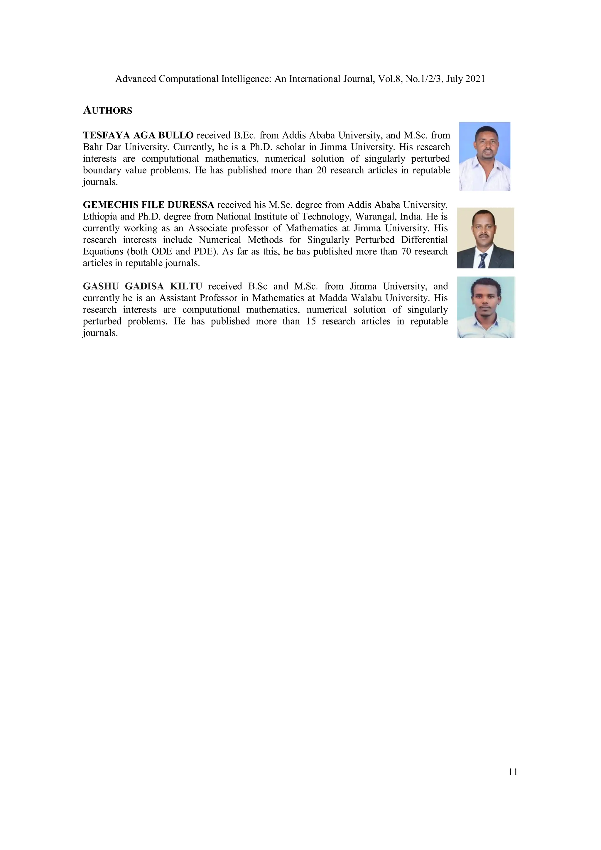 Advanced Computational Intelligence: An International Journal, Vol.8, No.1/2/3, July 2021
11
AUTHORS
TESFAYA AGA BULLO received B.Ec. from Addis Ababa University, and M.Sc. from
Bahr Dar University. Currently, he is a Ph.D. scholar in Jimma University. His research
interests are computational mathematics, numerical solution of singularly perturbed
boundary value problems. He has published more than 20 research articles in reputable
journals.
GEMECHIS FILE DURESSA received his M.Sc. degree from Addis Ababa University,
Ethiopia and Ph.D. degree from National Institute of Technology, Warangal, India. He is
currently working as an Associate professor of Mathematics at Jimma University. His
research interests include Numerical Methods for Singularly Perturbed Differential
Equations (both ODE and PDE). As far as this, he has published more than 70 research
articles in reputable journals.
GASHU GADISA KILTU received B.Sc and M.Sc. from Jimma University, and
currently he is an Assistant Professor in Mathematics at Madda Walabu University. His
research interests are computational mathematics, numerical solution of singularly
perturbed problems. He has published more than 15 research articles in reputable
journals.
 