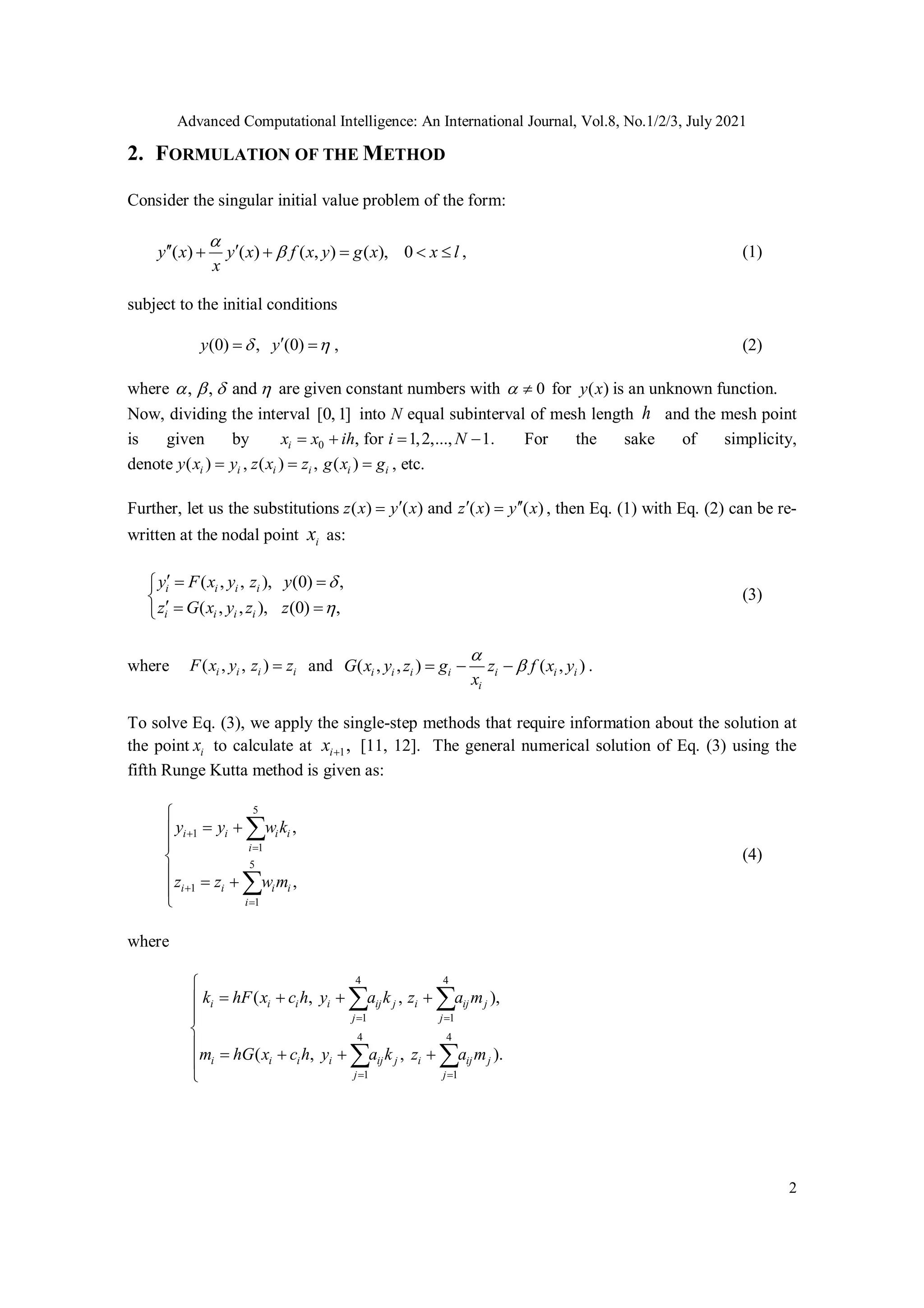 Advanced Computational Intelligence: An International Journal, Vol.8, No.1/2/3, July 2021
2
2. FORMULATION OF THE METHOD
Consider the singular initial value problem of the form:
( ) ( ) ( , ) ( ), 0
y x y x f x y g x x l
x


 
     , (1)
subject to the initial conditions
(0) , (0)
y y
 

  , (2)
where , , and
    are given constant numbers with 0
  for ( )
y x is an unknown function.
Now, dividing the interval [0, 1] into N equal subinterval of mesh length h and the mesh point
is given by 0 , for 1,2,..., 1.
i
x x ih i N
    For the sake of simplicity,
denote ( )
i i
y x y
 , ( ) , ( )
i i i i
z x z g x g
  , etc.
Further, let us the substitutions ( ) ( ) and ( ) ( )
z x y x z x y x
  
  , then Eq. (1) with Eq. (2) can be re-
written at the nodal point i
x as:
( , , ), (0) ,
( , , ), (0) ,
i i i i
i i i i
y F x y z y
z G x y z z


  


  

(3)
where ( , , )
i i i i
F x y z z
 and ( , , ) ( , )
i i i i i i i
i
G x y z g z f x y
x


   .
To solve Eq. (3), we apply the single-step methods that require information about the solution at
the point i
x to calculate at 1,
i
x  [11, 12]. The general numerical solution of Eq. (3) using the
fifth Runge Kutta method is given as:
1
1
1
5
5
1
,
,
i i i i
i
i i i i
i
y w k
z
z w
y
m











  



(4)
where
4 4
4
1 1
1 1
4
( , , ),
( , , ).
i i i i ij j i ij j
j j
i i i i ij j i ij j
j j
hF x c h y a k z a
h
k m
G x c h y a k
m m
z a
 
 









  
  
 
 
 
