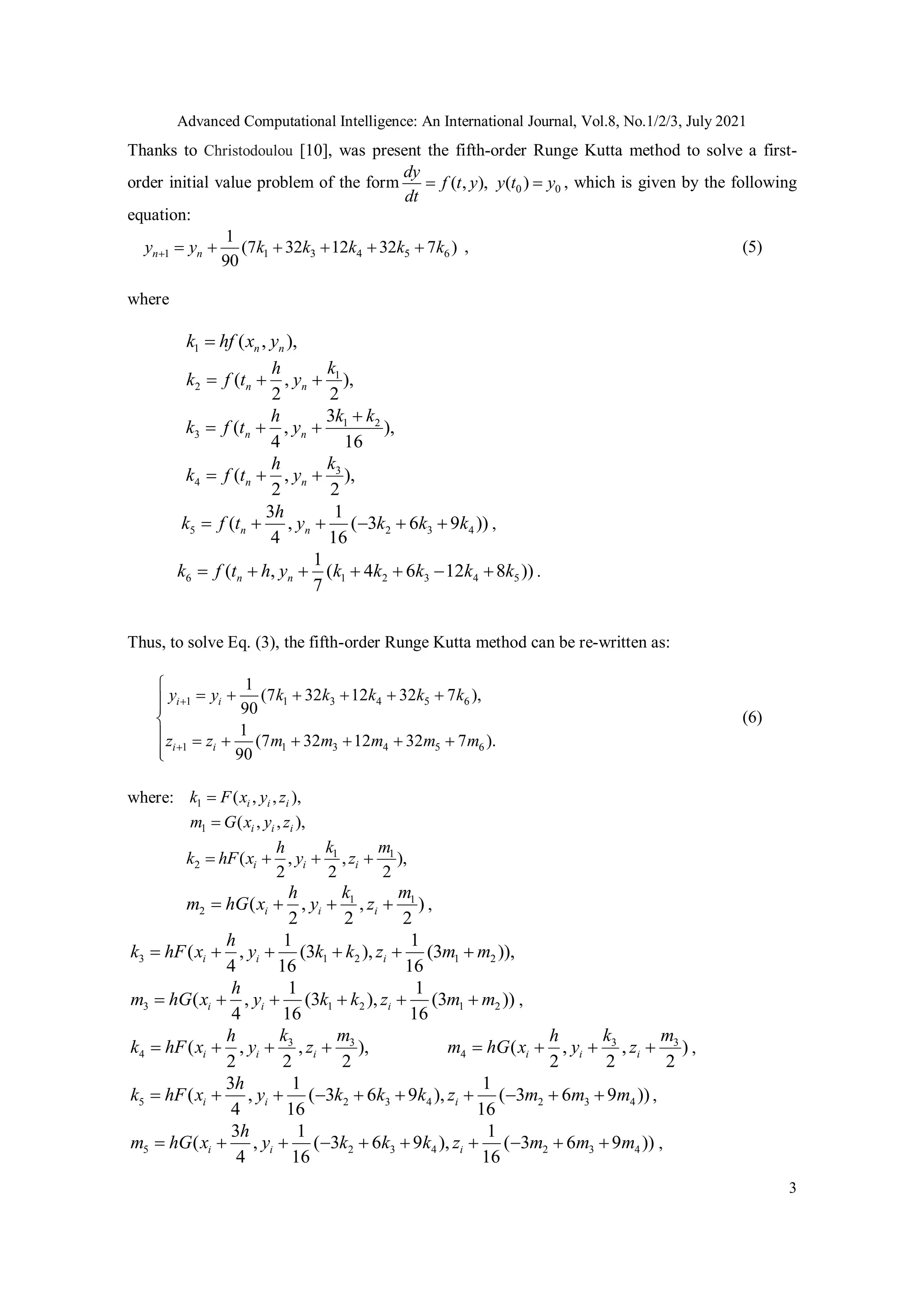 Advanced Computational Intelligence: An International Journal, Vol.8, No.1/2/3, July 2021
3
Thanks to Christodoulou [10], was present the fifth-order Runge Kutta method to solve a first-
order initial value problem of the form 0 0
( , ), ( )
dy
f t y y t y
dt
  , which is given by the following
equation:
1 1 3 4 5 6
1
(7 32 12 32 7 )
90
n n
y y k k k k k
       , (5)
where
1 ( , ),
n n
k hf x y

1
2 ( , ),
2 2
n n
k
h
k f t y
  
1 2
3
3
( , ),
4 16
n n
k k
h
k f t y

  
3
4 ( , ),
2 2
n n
k
h
k f t y
  
5 2 3 4
3 1
( , ( 3 6 9 ))
4 16
n n
h
k f t y k k k
      ,
6 1 2 3 4 5
1
( , ( 4 6 12 8 ))
7
n n
k f t h y k k k k k
       .
Thus, to solve Eq. (3), the fifth-order Runge Kutta method can be re-written as:
1 1 3 4 5 6
1 1 3 4 5 6
1
(7 32 12 32 7 ),
90
1
(7 32 12 32 7 ).
90
i i
i i
y k k k k k
z m m
z m m m
y 

     
 




   



(6)
where: 1 ( , , ),
i i i
k F x y z

1 ( , , ),
i i i
m G x y z

1 1
2 ( , , ),
2 2 2
i i i
k m
h
k hF x y z
   
1 1
2 ( , , )
2 2 2
i i i
k m
h
m hG x y z
    ,
3 1 2 1 2
1 1
( , (3 ), (3 )),
4 16 16
i i i
h
k hF x y k k z m m
     
3 1 2 1 2
1 1
( , (3 ), (3 ))
4 16 16
i i i
h
m hG x y k k z m m
      ,
3 3
4 ( , , ),
2 2 2
i i i
k m
h
k hF x y z
    3 3
4 ( , , )
2 2 2
i i i
k m
h
m hG x y z
    ,
5 2 3 4 2 3 4
3 1 1
( , ( 3 6 9 ), ( 3 6 9 ))
4 16 16
i i i
h
k hF x y k k k z m m m
          ,
5 2 3 4 2 3 4
3 1 1
( , ( 3 6 9 ), ( 3 6 9 ))
4 16 16
i i i
h
m hG x y k k k z m m m
          ,
 