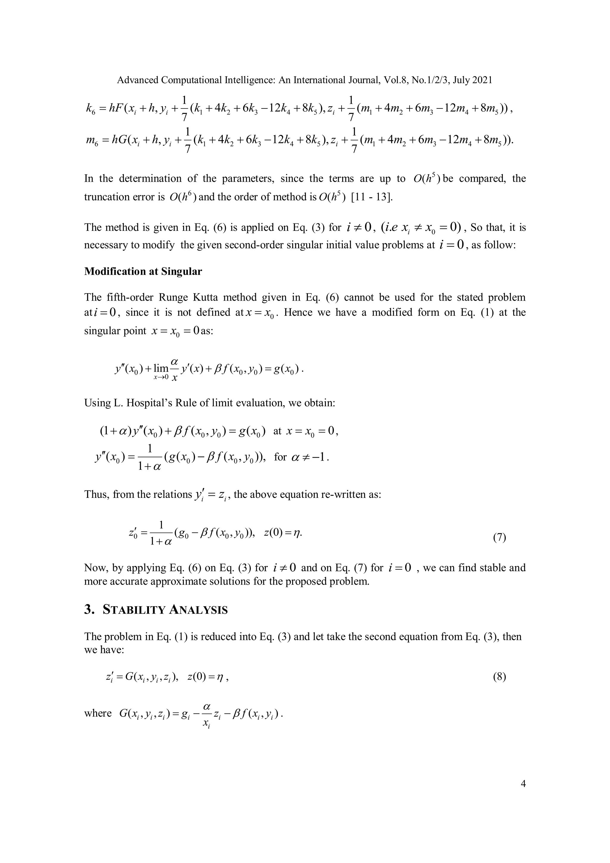 Advanced Computational Intelligence: An International Journal, Vol.8, No.1/2/3, July 2021
4
6 1 2 3 4 5 1 2 3 4 5
1 1
( , ( 4 6 12 8 ), ( 4 6 12 8 ))
7 7
i i i
k hF x h y k k k k k z m m m m m
            ,
6 1 2 3 4 5 1 2 3 4 5
1 1
( , ( 4 6 12 8 ), ( 4 6 12 8 )).
7 7
i i i
m hG x h y k k k k k z m m m m m
           
In the determination of the parameters, since the terms are up to 5
( )
O h be compared, the
truncation error is 6
( )
O h and the order of method is 5
( )
O h [11 - 13].
The method is given in Eq. (6) is applied on Eq. (3) for 0
i  , 0
( . 0)
i
i e x x
  , So that, it is
necessary to modify the given second-order singular initial value problems at 0
i  , as follow:
Modification at Singular
The fifth-order Runge Kutta method given in Eq. (6) cannot be used for the stated problem
at 0
i  , since it is not defined at 0
x x
 . Hence we have a modified form on Eq. (1) at the
singular point 0 0
x x
  as:
0 0 0 0
0
( ) lim ( ) ( , ) ( )
x
y x y x f x y g x
x



 
   .
Using L. Hospital’s Rule of limit evaluation, we obtain:
0 0 0 0
(1 ) ( ) ( , ) ( )
y x f x y g x
 

   at 0 0
x x
  ,
0 0 0 0
1
( ) ( ( ) ( , )),
1
y x g x f x y


  

for 1
   .
Thus, from the relations i i
y z
  , the above equation re-written as:
0 0 0 0
1
( ( , )), (0) .
1
z g f x y z
 

   
 (7)
Now, by applying Eq. (6) on Eq. (3) for 0
i  and on Eq. (7) for 0
i  , we can find stable and
more accurate approximate solutions for the proposed problem.
3. STABILITY ANALYSIS
The problem in Eq. (1) is reduced into Eq. (3) and let take the second equation from Eq. (3), then
we have:
( , , ), (0)
i i i i
z G x y z z 
   , (8)
where ( , , ) ( , )
i i i i i i i
i
G x y z g z f x y
x


   .
 