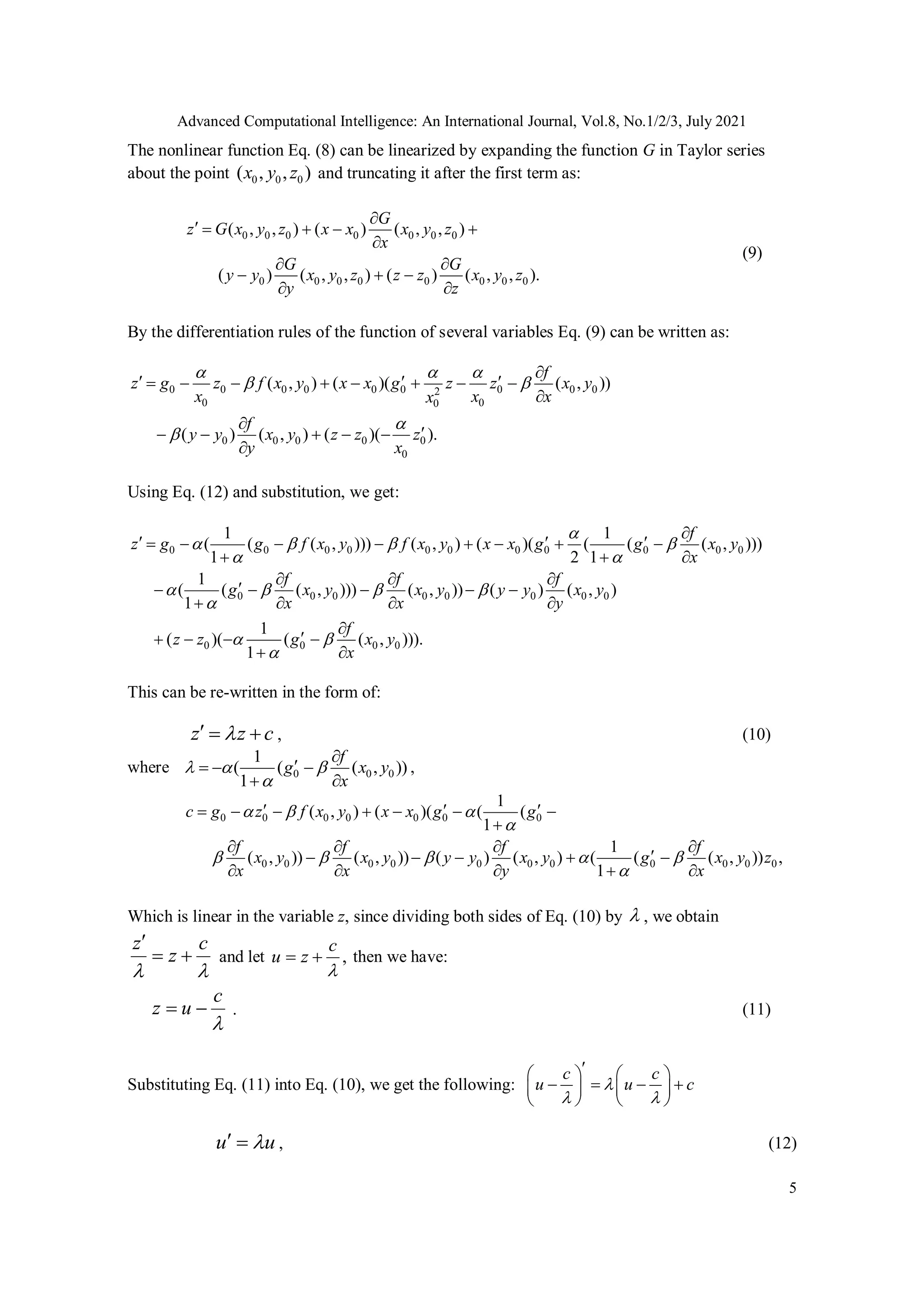 Advanced Computational Intelligence: An International Journal, Vol.8, No.1/2/3, July 2021
5
The nonlinear function Eq. (8) can be linearized by expanding the function G in Taylor series
about the point 0 0 0
( , , )
x y z and truncating it after the first term as:
0 0 0 0 0 0 0
0 0 0 0 0 0 0 0
( , , ) ( ) ( , , )
( ) ( , , ) ( ) ( , , ).
G
z G x y z x x x y z
x
G G
y y x y z z z x y z
y z

    

 
  
 
(9)
By the differentiation rules of the function of several variables Eq. (9) can be written as:
0 0 0 0 0 0 0 0 0
2
0 0
0
0 0 0 0 0
0
( , ) ( )( ( , ))
( ) ( , ) ( )( ).
f
z g z f x y x x g z z x y
x x x
x
f
y y x y z z z
y x
  
 



  
       



    

Using Eq. (12) and substitution, we get:
0 0 0 0 0 0 0 0 0 0 0
0 0 0 0 0 0 0 0
0 0 0 0
1 1
( ( ( , ))) ( , ) ( )( ( ( ( , )))
1 2 1
1
( ( ( , ))) ( , )) ( ) ( , )
1
1
( )( ( ( , ))).
1
f
z g g f x y f x y x x g g x y
x
f f f
g x y x y y y x y
x x y
f
z z g x y
x

   
 
   

 


  
       
  
  

    
   


   
 
This can be re-written in the form of:
z z c

   , (10)
where 0 0 0
1
( ( ( , ))
1
f
g x y
x
  



  
 
,
0 0 0 0 0 0 0
0 0 0 0 0 0 0 0 0 0 0
1
( , ) ( )( ( (
1
1
( , )) ( , )) ( ) ( , ) ( ( ( , )) ,
1
c g z f x y x x g g
f f f f
x y x y y y x y g x y z
x x y x
  

    

  
      

   

    
    
Which is linear in the variable z, since dividing both sides of Eq. (10) by  , we obtain
z c
z
 

  and let ,
c
u z

  then we have:
c
z u

  . (11)
Substituting Eq. (11) into Eq. (10), we get the following:
c c
u u c

 

   
   
   
   
u u

  , (12)
 