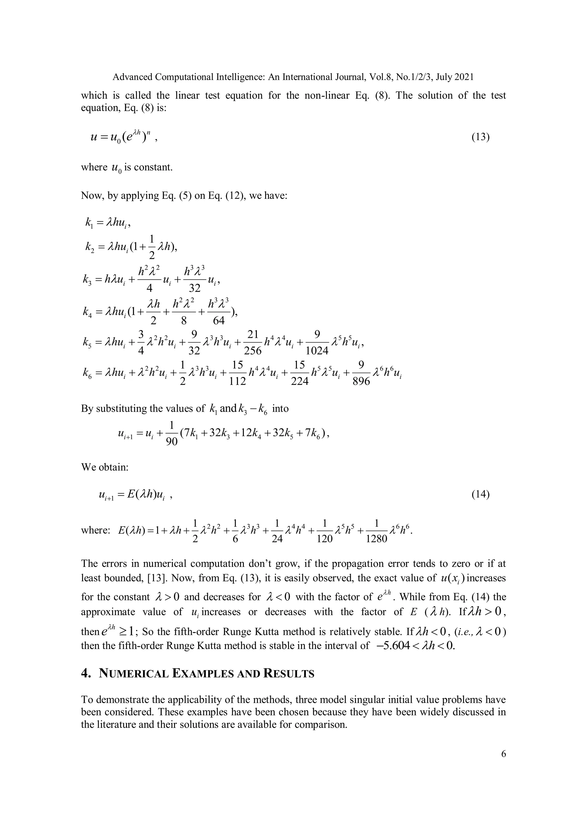 Advanced Computational Intelligence: An International Journal, Vol.8, No.1/2/3, July 2021
6
which is called the linear test equation for the non-linear Eq. (8). The solution of the test
equation, Eq. (8) is:
0 ( )
h n
u u e
 , (13)
where 0
u is constant.
Now, by applying Eq. (5) on Eq. (12), we have:
1 ,
i
k hu


2
1
(1 ),
2
i
k hu h
 
 
2 2 3 3
3 ,
4 32
i i i
h h
k h u u u
 

  
2 2 3 3
4 (1 ),
2 8 64
i
h h h
k hu
  

   
2 2 3 3 4 4 5 5
5
3 9 21 9
,
4 32 256 1024
i i i i i
k hu h u h u h u h u
    
    
2 2 3 3 4 4 5 5 6 6
6
1 15 15 9
2 112 224 896
i i i i i i
k hu h u h u h u h u h u
     
     
By substituting the values of 1 3 6
and
k k k
 into
1 1 3 4 5 6
1
(7 32 12 32 7 )
90
i i
u k k k k k
u        ,
We obtain:
1 ( )
i i
u E h u

  , (14)
where: 2 2 3 3 4 4 5 5 6 6
1 1 1 1
.
6 24 120
1
( )
0
1
28
2 1
h h h h
h h
E h  
    

     
The errors in numerical computation don’t grow, if the propagation error tends to zero or if at
least bounded, [13]. Now, from Eq. (13), it is easily observed, the exact value of ( )
i
u x increases
for the constant 0
  and decreases for 0
  with the factor of
h
e
. While from Eq. (14) the
approximate value of i
u increases or decreases with the factor of E ( h). If 0
h
  ,
then 1
h
e
 ; So the fifth-order Runge Kutta method is relatively stable. If 0
h
  , (i.e., 0
  )
then the fifth-order Runge Kutta method is stable in the interval of 5.604 0.
h

  
4. NUMERICAL EXAMPLES AND RESULTS
To demonstrate the applicability of the methods, three model singular initial value problems have
been considered. These examples have been chosen because they have been widely discussed in
the literature and their solutions are available for comparison.
 