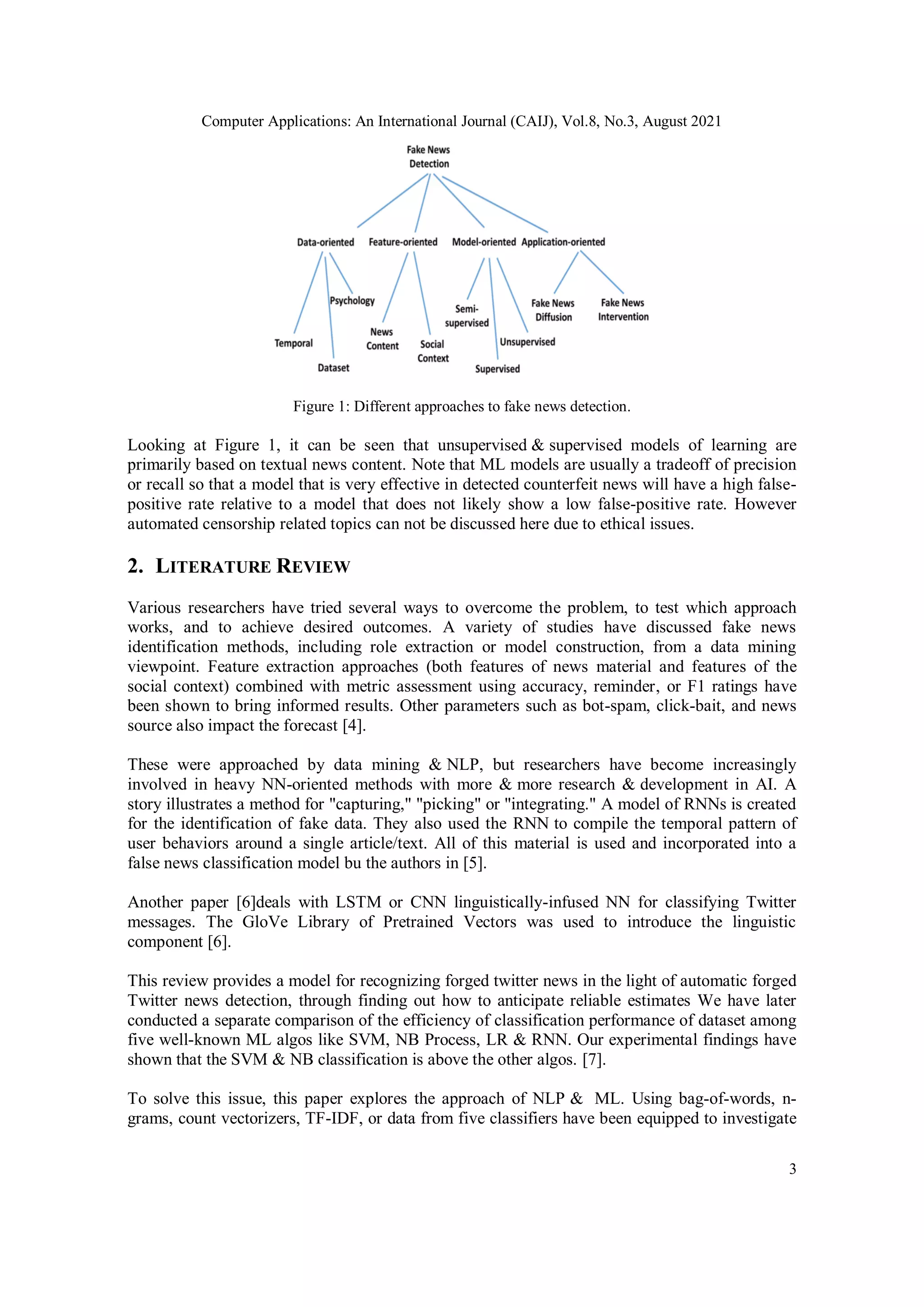 Computer Applications: An International Journal (CAIJ), Vol.8, No.3, August 2021
3
Figure 1: Different approaches to fake news detection.
Looking at Figure 1, it can be seen that unsupervised & supervised models of learning are
primarily based on textual news content. Note that ML models are usually a tradeoff of precision
or recall so that a model that is very effective in detected counterfeit news will have a high false-
positive rate relative to a model that does not likely show a low false-positive rate. However
automated censorship related topics can not be discussed here due to ethical issues.
2. LITERATURE REVIEW
Various researchers have tried several ways to overcome the problem, to test which approach
works, and to achieve desired outcomes. A variety of studies have discussed fake news
identification methods, including role extraction or model construction, from a data mining
viewpoint. Feature extraction approaches (both features of news material and features of the
social context) combined with metric assessment using accuracy, reminder, or F1 ratings have
been shown to bring informed results. Other parameters such as bot-spam, click-bait, and news
source also impact the forecast [4].
These were approached by data mining & NLP, but researchers have become increasingly
involved in heavy NN-oriented methods with more & more research & development in AI. A
story illustrates a method for "capturing," "picking" or "integrating." A model of RNNs is created
for the identification of fake data. They also used the RNN to compile the temporal pattern of
user behaviors around a single article/text. All of this material is used and incorporated into a
false news classification model bu the authors in [5].
Another paper [6]deals with LSTM or CNN linguistically-infused NN for classifying Twitter
messages. The GloVe Library of Pretrained Vectors was used to introduce the linguistic
component [6].
This review provides a model for recognizing forged twitter news in the light of automatic forged
Twitter news detection, through finding out how to anticipate reliable estimates We have later
conducted a separate comparison of the efficiency of classification performance of dataset among
five well-known ML algos like SVM, NB Process, LR & RNN. Our experimental findings have
shown that the SVM & NB classification is above the other algos. [7].
To solve this issue, this paper explores the approach of NLP & ML. Using bag-of-words, n-
grams, count vectorizers, TF-IDF, or data from five classifiers have been equipped to investigate
 