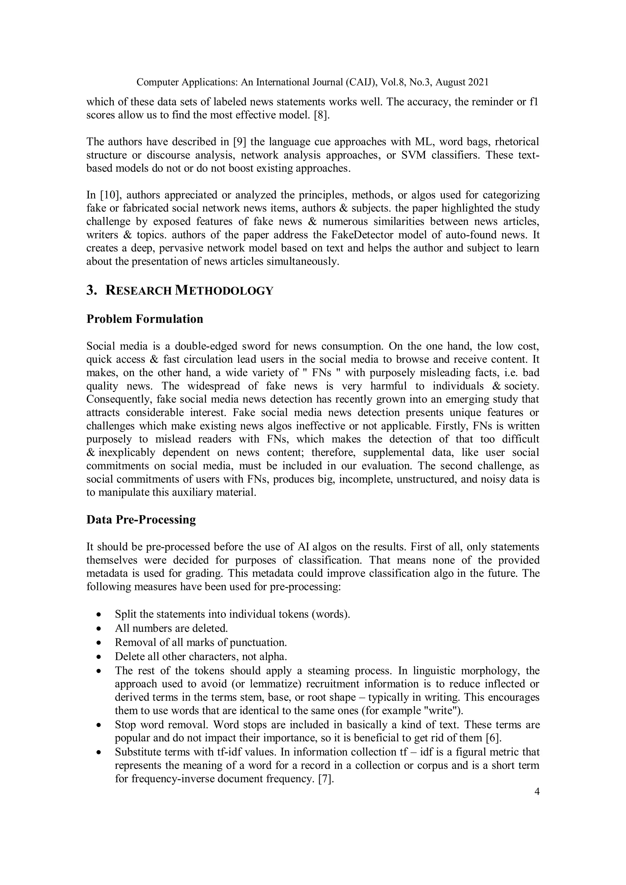Computer Applications: An International Journal (CAIJ), Vol.8, No.3, August 2021
4
which of these data sets of labeled news statements works well. The accuracy, the reminder or f1
scores allow us to find the most effective model. [8].
The authors have described in [9] the language cue approaches with ML, word bags, rhetorical
structure or discourse analysis, network analysis approaches, or SVM classifiers. These text-
based models do not or do not boost existing approaches.
In [10], authors appreciated or analyzed the principles, methods, or algos used for categorizing
fake or fabricated social network news items, authors & subjects. the paper highlighted the study
challenge by exposed features of fake news & numerous similarities between news articles,
writers & topics. authors of the paper address the FakeDetector model of auto-found news. It
creates a deep, pervasive network model based on text and helps the author and subject to learn
about the presentation of news articles simultaneously.
3. RESEARCH METHODOLOGY
Problem Formulation
Social media is a double-edged sword for news consumption. On the one hand, the low cost,
quick access & fast circulation lead users in the social media to browse and receive content. It
makes, on the other hand, a wide variety of " FNs " with purposely misleading facts, i.e. bad
quality news. The widespread of fake news is very harmful to individuals & society.
Consequently, fake social media news detection has recently grown into an emerging study that
attracts considerable interest. Fake social media news detection presents unique features or
challenges which make existing news algos ineffective or not applicable. Firstly, FNs is written
purposely to mislead readers with FNs, which makes the detection of that too difficult
& inexplicably dependent on news content; therefore, supplemental data, like user social
commitments on social media, must be included in our evaluation. The second challenge, as
social commitments of users with FNs, produces big, incomplete, unstructured, and noisy data is
to manipulate this auxiliary material.
Data Pre-Processing
It should be pre-processed before the use of AI algos on the results. First of all, only statements
themselves were decided for purposes of classification. That means none of the provided
metadata is used for grading. This metadata could improve classification algo in the future. The
following measures have been used for pre-processing:
 Split the statements into individual tokens (words).
 All numbers are deleted.
 Removal of all marks of punctuation.
 Delete all other characters, not alpha.
 The rest of the tokens should apply a steaming process. In linguistic morphology, the
approach used to avoid (or lemmatize) recruitment information is to reduce inflected or
derived terms in the terms stem, base, or root shape – typically in writing. This encourages
them to use words that are identical to the same ones (for example "write").
 Stop word removal. Word stops are included in basically a kind of text. These terms are
popular and do not impact their importance, so it is beneficial to get rid of them [6].
 Substitute terms with tf-idf values. In information collection tf – idf is a figural metric that
represents the meaning of a word for a record in a collection or corpus and is a short term
for frequency-inverse document frequency. [7].
 