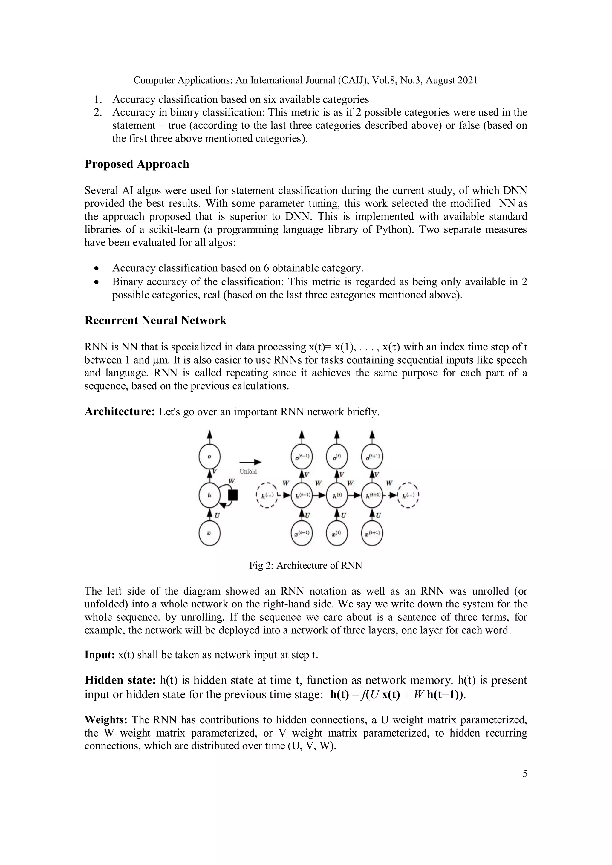 Computer Applications: An International Journal (CAIJ), Vol.8, No.3, August 2021
5
1. Accuracy classification based on six available categories
2. Accuracy in binary classification: This metric is as if 2 possible categories were used in the
statement – true (according to the last three categories described above) or false (based on
the first three above mentioned categories).
Proposed Approach
Several AI algos were used for statement classification during the current study, of which DNN
provided the best results. With some parameter tuning, this work selected the modified NN as
the approach proposed that is superior to DNN. This is implemented with available standard
libraries of a scikit-learn (a programming language library of Python). Two separate measures
have been evaluated for all algos:
 Accuracy classification based on 6 obtainable category.
 Binary accuracy of the classification: This metric is regarded as being only available in 2
possible categories, real (based on the last three categories mentioned above).
Recurrent Neural Network
RNN is NN that is specialized in data processing x(t)= x(1), . . . , x(τ) with an index time step of t
between 1 and μm. It is also easier to use RNNs for tasks containing sequential inputs like speech
and language. RNN is called repeating since it achieves the same purpose for each part of a
sequence, based on the previous calculations.
Architecture: Let's go over an important RNN network briefly.
Fig 2: Architecture of RNN
The left side of the diagram showed an RNN notation as well as an RNN was unrolled (or
unfolded) into a whole network on the right-hand side. We say we write down the system for the
whole sequence. by unrolling. If the sequence we care about is a sentence of three terms, for
example, the network will be deployed into a network of three layers, one layer for each word.
Input: x(t) shall be taken as network input at step t.
Hidden state: h(t) is hidden state at time t, function as network memory. h(t) is present
input or hidden state for the previous time stage: h(t) = f(U x(t) + W h(t−1)).
Weights: The RNN has contributions to hidden connections, a U weight matrix parameterized,
the W weight matrix parameterized, or V weight matrix parameterized, to hidden recurring
connections, which are distributed over time (U, V, W).
 