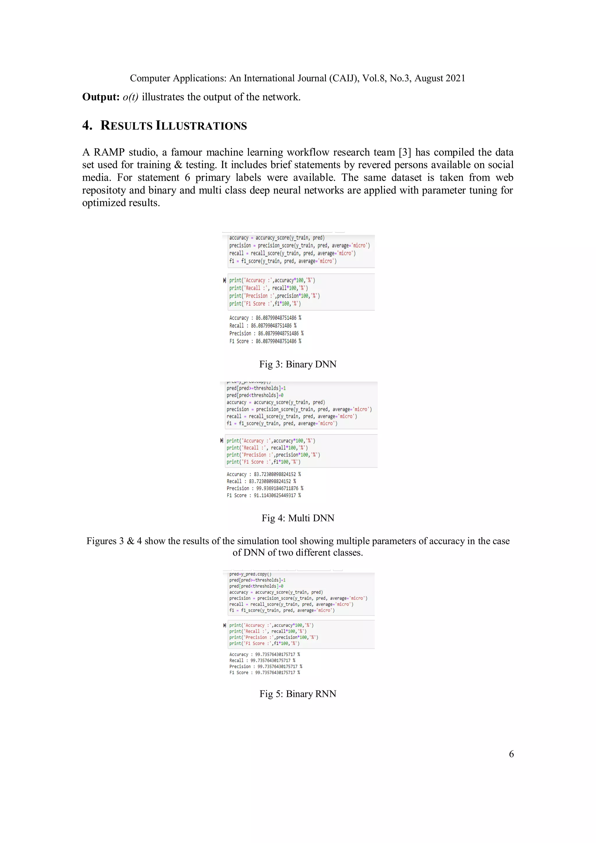 Computer Applications: An International Journal (CAIJ), Vol.8, No.3, August 2021
6
Output: o(t) illustrates the output of the network.
4. RESULTS ILLUSTRATIONS
A RAMP studio, a famour machine learning workflow research team [3] has compiled the data
set used for training & testing. It includes brief statements by revered persons available on social
media. For statement 6 primary labels were available. The same dataset is taken from web
repositoty and binary and multi class deep neural networks are applied with parameter tuning for
optimized results.
Fig 3: Binary DNN
Fig 4: Multi DNN
Figures 3 & 4 show the results of the simulation tool showing multiple parameters of accuracy in the case
of DNN of two different classes.
Fig 5: Binary RNN
 