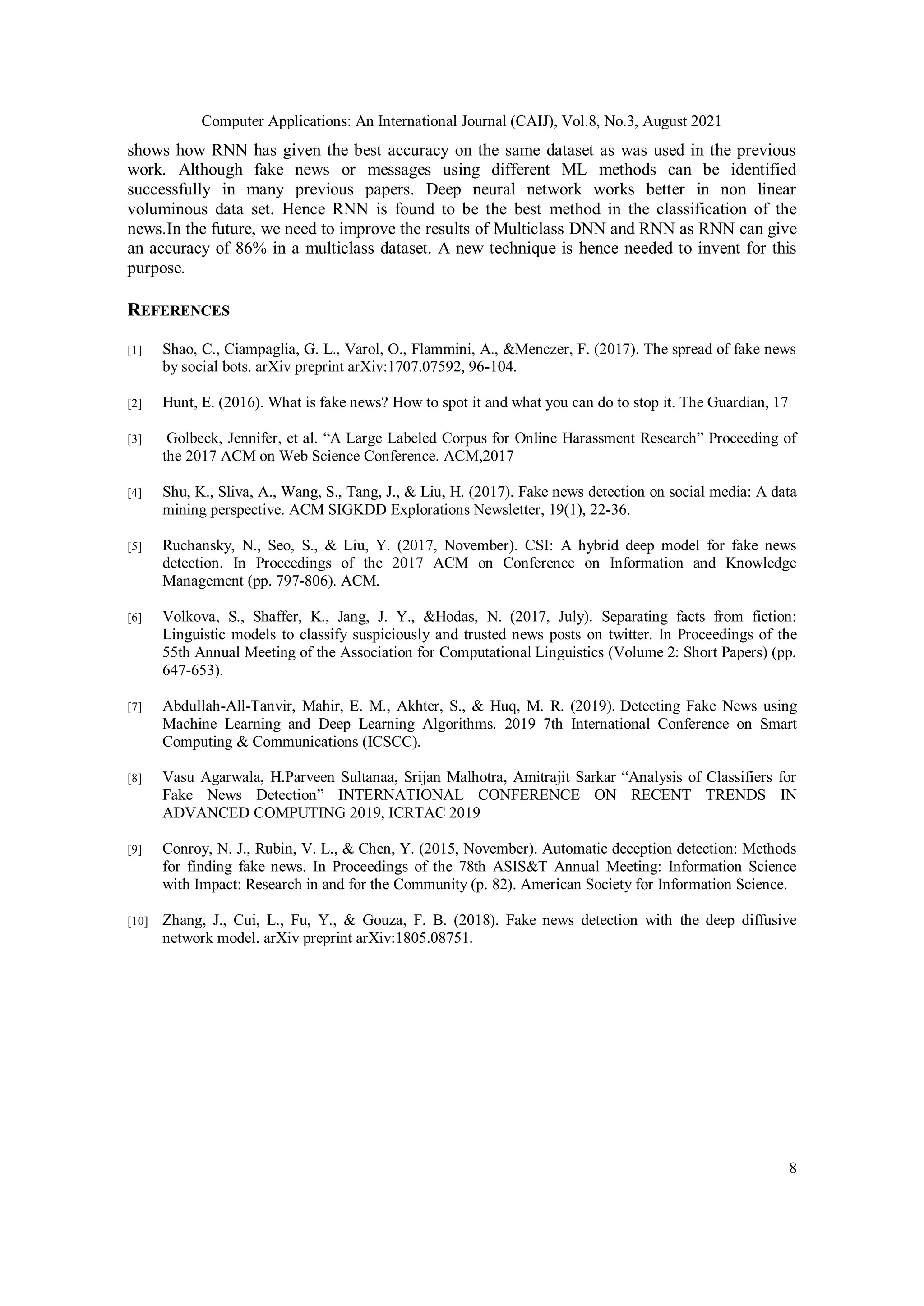 Computer Applications: An International Journal (CAIJ), Vol.8, No.3, August 2021
8
shows how RNN has given the best accuracy on the same dataset as was used in the previous
work. Although fake news or messages using different ML methods can be identified
successfully in many previous papers. Deep neural network works better in non linear
voluminous data set. Hence RNN is found to be the best method in the classification of the
news.In the future, we need to improve the results of Multiclass DNN and RNN as RNN can give
an accuracy of 86% in a multiclass dataset. A new technique is hence needed to invent for this
purpose.
REFERENCES
[1] Shao, C., Ciampaglia, G. L., Varol, O., Flammini, A., &Menczer, F. (2017). The spread of fake news
by social bots. arXiv preprint arXiv:1707.07592, 96-104.
[2] Hunt, E. (2016). What is fake news? How to spot it and what you can do to stop it. The Guardian, 17
[3] Golbeck, Jennifer, et al. “A Large Labeled Corpus for Online Harassment Research” Proceeding of
the 2017 ACM on Web Science Conference. ACM,2017
[4] Shu, K., Sliva, A., Wang, S., Tang, J., & Liu, H. (2017). Fake news detection on social media: A data
mining perspective. ACM SIGKDD Explorations Newsletter, 19(1), 22-36.
[5] Ruchansky, N., Seo, S., & Liu, Y. (2017, November). CSI: A hybrid deep model for fake news
detection. In Proceedings of the 2017 ACM on Conference on Information and Knowledge
Management (pp. 797-806). ACM.
[6] Volkova, S., Shaffer, K., Jang, J. Y., &Hodas, N. (2017, July). Separating facts from fiction:
Linguistic models to classify suspiciously and trusted news posts on twitter. In Proceedings of the
55th Annual Meeting of the Association for Computational Linguistics (Volume 2: Short Papers) (pp.
647-653).
[7] Abdullah-All-Tanvir, Mahir, E. M., Akhter, S., & Huq, M. R. (2019). Detecting Fake News using
Machine Learning and Deep Learning Algorithms. 2019 7th International Conference on Smart
Computing & Communications (ICSCC).
[8] Vasu Agarwala, H.Parveen Sultanaa, Srijan Malhotra, Amitrajit Sarkar “Analysis of Classifiers for
Fake News Detection” INTERNATIONAL CONFERENCE ON RECENT TRENDS IN
ADVANCED COMPUTING 2019, ICRTAC 2019
[9] Conroy, N. J., Rubin, V. L., & Chen, Y. (2015, November). Automatic deception detection: Methods
for finding fake news. In Proceedings of the 78th ASIS&T Annual Meeting: Information Science
with Impact: Research in and for the Community (p. 82). American Society for Information Science.
[10] Zhang, J., Cui, L., Fu, Y., & Gouza, F. B. (2018). Fake news detection with the deep diffusive
network model. arXiv preprint arXiv:1805.08751.
 
