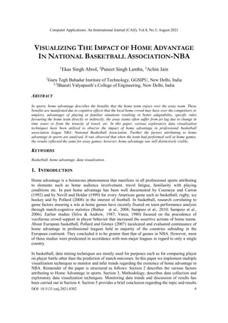 Computer Applications: An International Journal (CAIJ), Vol.8, No.3, August 2021
DOI: 10.5121/caij.2021.8302 9
VISUALIZING THE IMPACT OF HOME ADVANTAGE
IN NATIONAL BASKETBALL ASSOCIATION-NBA
1
Ekas Singh Abrol, 2
Puneet Singh Lamba, 3
Achin Jain
1
Guru Tegh Bahadur Institute of Technology, GGSIPU, New Delhi, India
2,3
Bharati Vidyapeeth’s College of Engineering, New Delhi, India
ABSTRACT
In sports, home advantage describes the benefits that the home team enjoys over the away team. These
benefits are manifested due to cognitive effects that the local home crowd may have over the competitors or
umpires, advantages of playing in familiar situations resulting in better adaptability, specific rules
favouring the home team directly or indirectly, the away teams often suffer from jet lag due to change in
time zones or from the tenacity of travel, etc. In this paper, various exploratory data visualization
techniques have been utilized to observe the impact of home advantage in professional basketball
association league NBA- National Basketball Association. Further the factors attributing to home
advantage in sports are analysed. It was observed that when the team had performed well at home games,
the results reflected the same for away games; however, home advantage was still distinctively visible.
KEYWORDS
Basketball, home advantage, data visualization .
1. INTRODUCTION
Home advantage is a boisterous phenomenon that manifests in all professional sports attributing
to elements such as home audience involvement, travel fatigue, familiarity with playing
conditions etc. In past home advantage has been well documented by Courneya and Carron
(1992) and by Nevill and Holder (1999) for every American game such as basketball, rugby, ice
hockey and by Pollard (2008) in the interest of football. In basketball, research correlating to
game factors ensuring a win at home games have recently fixated on team performance analysis
through match-cognitive statistics (Ibáñez et al., 2008; Sampaio et al., 2010; Sampaio et al.,
2006). Earlier studies (Silva & Andrew, 1987; Varca, 1980) focused on the precedence of
vociferous crowd support in player behavior that increased the assertive actions of home teams.
About European basketball, Pollard and Gómez (2007) inculcated and evaluated continuance of
home advantage in professional leagues held in majority of the countries subsiding in the
European continent. They concluded it to be greater than that of games in NBA. However, most
of these studies were predicated in accordance with non-major leagues in regard to only a single
country.
In basketball, data mining techniques are mostly used for purposes such as for comparing player
on player battle other than the prediction of match outcomes. In this paper we implement multiple
visualization techniques to monitor and infer trends regarding the existence of home advantage in
NBA. Remainder of the paper is structured as follows: Section 2 describes the various factors
attributing to Home Advantage in sports. Section 3, Methodology, describes data collection and
exploratory data visualization techniques. Monitoring data trends and discussion of results has
been carried out in Section 4. Section 5 provides a brief conclusion regarding the topic and results
 