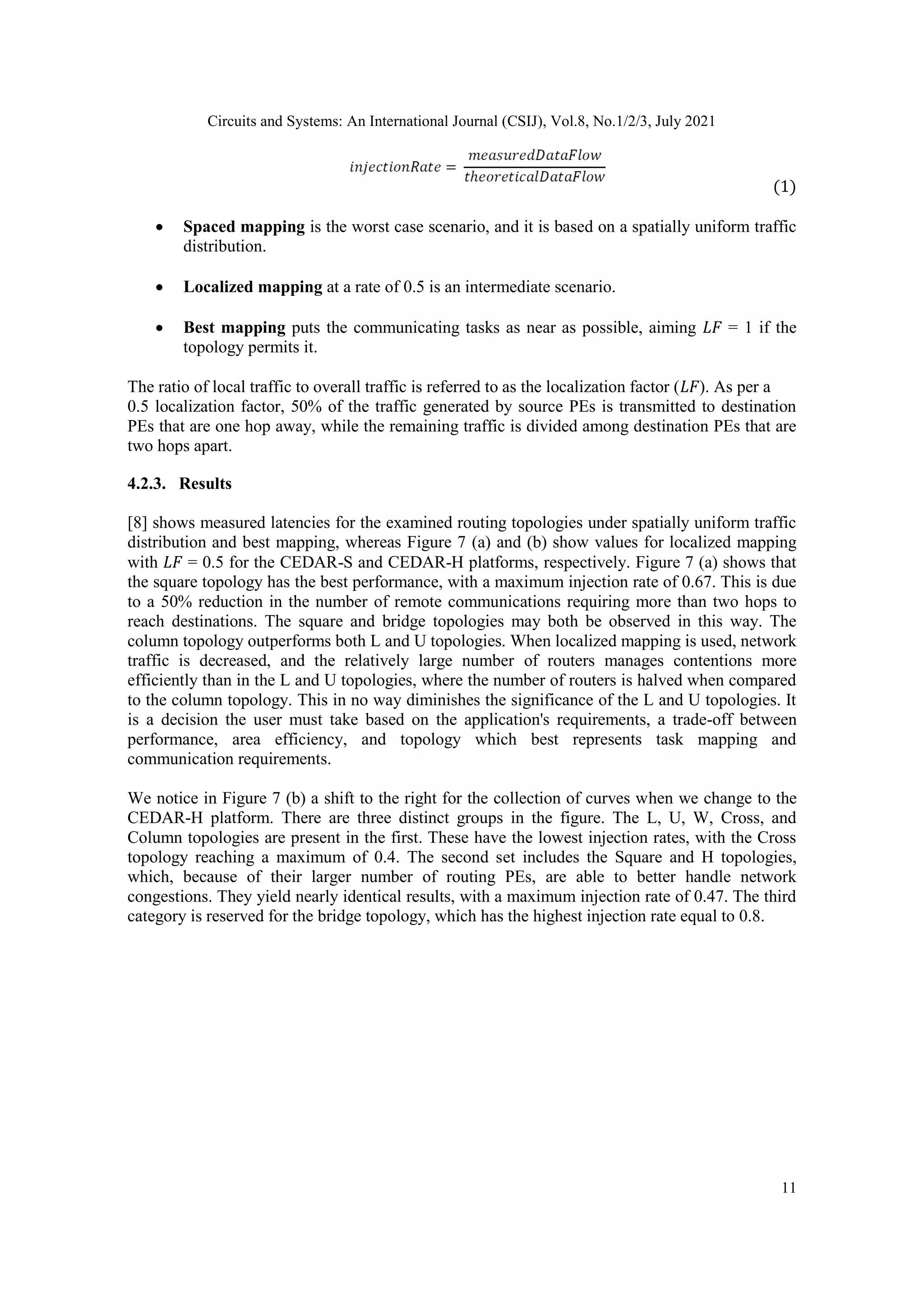 Circuits and Systems: An International Journal (CSIJ), Vol.8, No.1/2/3, July 2021 11 (1)  Spaced mapping is the worst case scenario, and it is based on a spatially uniform traffic distribution.  Localized mapping at a rate of 0.5 is an intermediate scenario.  Best mapping puts the communicating tasks as near as possible, aiming 𝐿𝐹 = 1 if the topology permits it. The ratio of local traffic to overall traffic is referred to as the localization factor (𝐿𝐹). As per a 0.5 localization factor, 50% of the traffic generated by source PEs is transmitted to destination PEs that are one hop away, while the remaining traffic is divided among destination PEs that are two hops apart. 4.2.3. Results [8] shows measured latencies for the examined routing topologies under spatially uniform traffic distribution and best mapping, whereas Figure 7 (a) and (b) show values for localized mapping with 𝐿𝐹 = 0.5 for the CEDAR-S and CEDAR-H platforms, respectively. Figure 7 (a) shows that the square topology has the best performance, with a maximum injection rate of 0.67. This is due to a 50% reduction in the number of remote communications requiring more than two hops to reach destinations. The square and bridge topologies may both be observed in this way. The column topology outperforms both L and U topologies. When localized mapping is used, network traffic is decreased, and the relatively large number of routers manages contentions more efficiently than in the L and U topologies, where the number of routers is halved when compared to the column topology. This in no way diminishes the significance of the L and U topologies. It is a decision the user must take based on the application's requirements, a trade-off between performance, area efficiency, and topology which best represents task mapping and communication requirements. We notice in Figure 7 (b) a shift to the right for the collection of curves when we change to the CEDAR-H platform. There are three distinct groups in the figure. The L, U, W, Cross, and Column topologies are present in the first. These have the lowest injection rates, with the Cross topology reaching a maximum of 0.4. The second set includes the Square and H topologies, which, because of their larger number of routing PEs, are able to better handle network congestions. They yield nearly identical results, with a maximum injection rate of 0.47. The third category is reserved for the bridge topology, which has the highest injection rate equal to 0.8. 